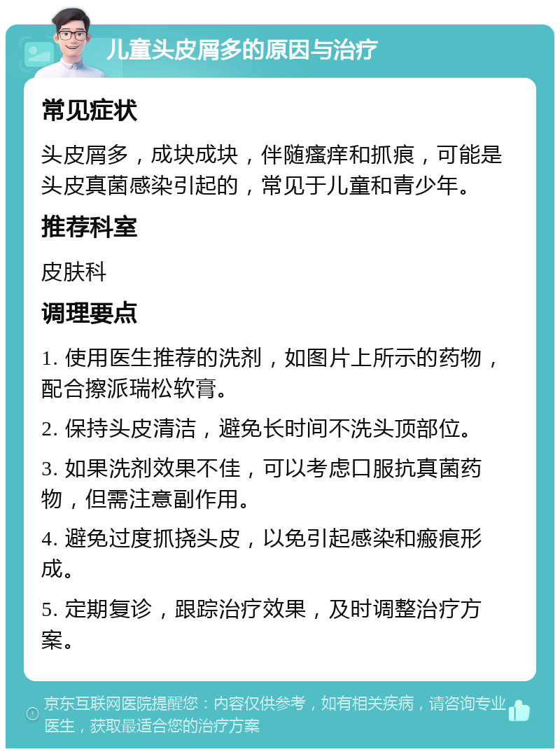 儿童头皮屑多的原因与治疗 常见症状 头皮屑多，成块成块，伴随瘙痒和抓痕，可能是头皮真菌感染引起的，常见于儿童和青少年。 推荐科室 皮肤科 调理要点 1. 使用医生推荐的洗剂，如图片上所示的药物，配合擦派瑞松软膏。 2. 保持头皮清洁，避免长时间不洗头顶部位。 3. 如果洗剂效果不佳，可以考虑口服抗真菌药物，但需注意副作用。 4. 避免过度抓挠头皮，以免引起感染和瘢痕形成。 5. 定期复诊，跟踪治疗效果，及时调整治疗方案。