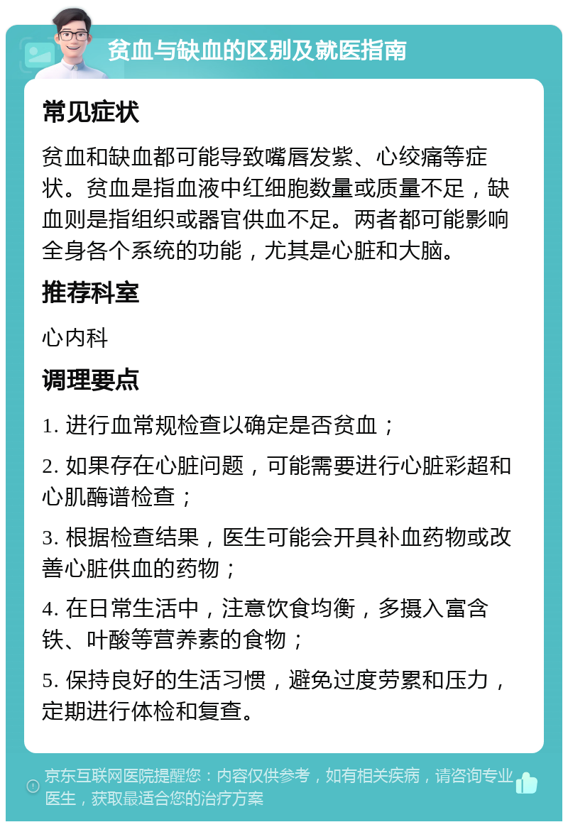 贫血与缺血的区别及就医指南 常见症状 贫血和缺血都可能导致嘴唇发紫、心绞痛等症状。贫血是指血液中红细胞数量或质量不足，缺血则是指组织或器官供血不足。两者都可能影响全身各个系统的功能，尤其是心脏和大脑。 推荐科室 心内科 调理要点 1. 进行血常规检查以确定是否贫血； 2. 如果存在心脏问题，可能需要进行心脏彩超和心肌酶谱检查； 3. 根据检查结果，医生可能会开具补血药物或改善心脏供血的药物； 4. 在日常生活中，注意饮食均衡，多摄入富含铁、叶酸等营养素的食物； 5. 保持良好的生活习惯，避免过度劳累和压力，定期进行体检和复查。