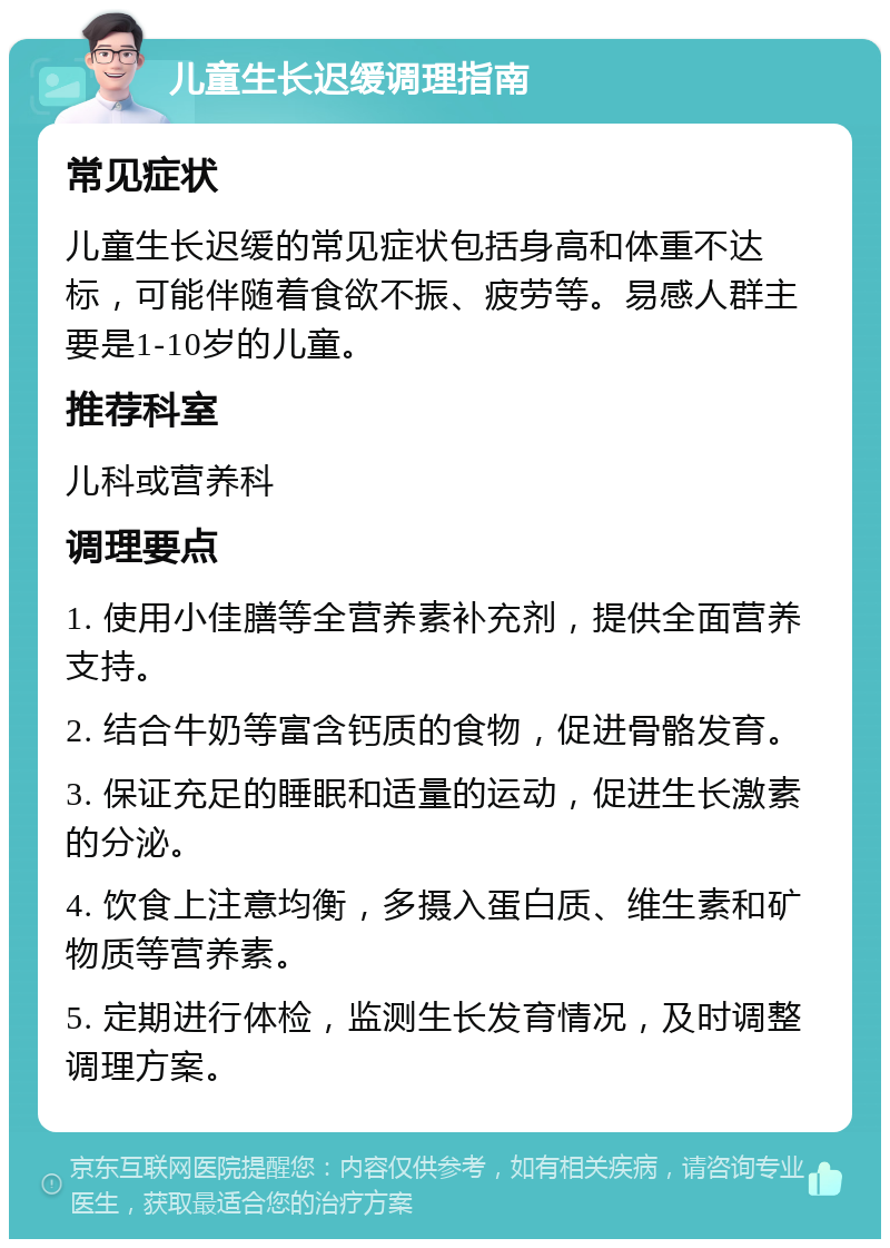 儿童生长迟缓调理指南 常见症状 儿童生长迟缓的常见症状包括身高和体重不达标，可能伴随着食欲不振、疲劳等。易感人群主要是1-10岁的儿童。 推荐科室 儿科或营养科 调理要点 1. 使用小佳膳等全营养素补充剂，提供全面营养支持。 2. 结合牛奶等富含钙质的食物，促进骨骼发育。 3. 保证充足的睡眠和适量的运动，促进生长激素的分泌。 4. 饮食上注意均衡，多摄入蛋白质、维生素和矿物质等营养素。 5. 定期进行体检，监测生长发育情况，及时调整调理方案。