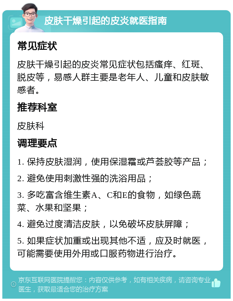 皮肤干燥引起的皮炎就医指南 常见症状 皮肤干燥引起的皮炎常见症状包括瘙痒、红斑、脱皮等，易感人群主要是老年人、儿童和皮肤敏感者。 推荐科室 皮肤科 调理要点 1. 保持皮肤湿润，使用保湿霜或芦荟胶等产品； 2. 避免使用刺激性强的洗浴用品； 3. 多吃富含维生素A、C和E的食物，如绿色蔬菜、水果和坚果； 4. 避免过度清洁皮肤，以免破坏皮肤屏障； 5. 如果症状加重或出现其他不适，应及时就医，可能需要使用外用或口服药物进行治疗。