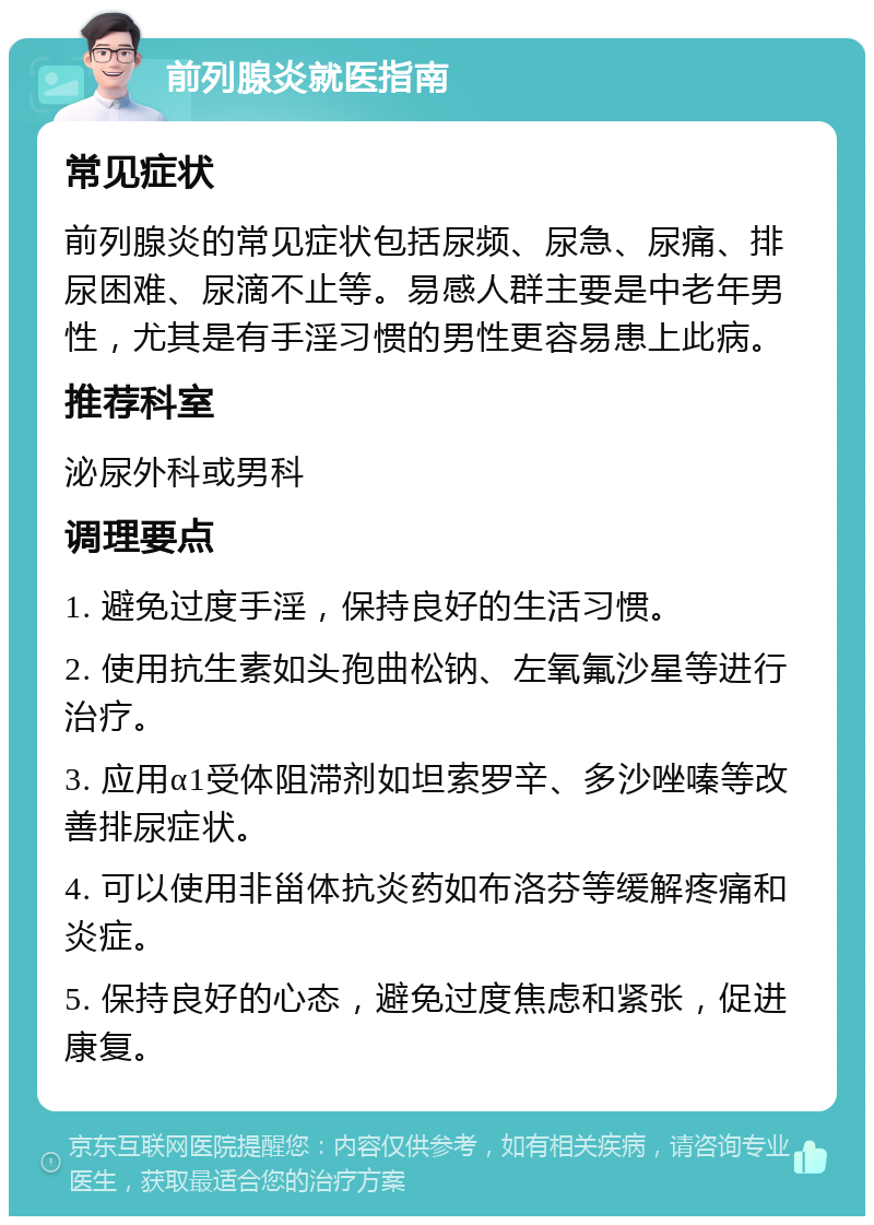 前列腺炎就医指南 常见症状 前列腺炎的常见症状包括尿频、尿急、尿痛、排尿困难、尿滴不止等。易感人群主要是中老年男性，尤其是有手淫习惯的男性更容易患上此病。 推荐科室 泌尿外科或男科 调理要点 1. 避免过度手淫，保持良好的生活习惯。 2. 使用抗生素如头孢曲松钠、左氧氟沙星等进行治疗。 3. 应用α1受体阻滞剂如坦索罗辛、多沙唑嗪等改善排尿症状。 4. 可以使用非甾体抗炎药如布洛芬等缓解疼痛和炎症。 5. 保持良好的心态，避免过度焦虑和紧张，促进康复。