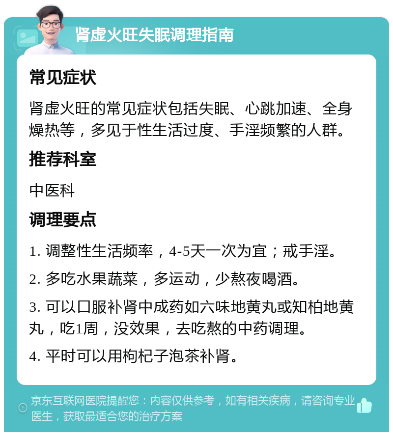 肾虚火旺失眠调理指南 常见症状 肾虚火旺的常见症状包括失眠、心跳加速、全身燥热等，多见于性生活过度、手淫频繁的人群。 推荐科室 中医科 调理要点 1. 调整性生活频率，4-5天一次为宜；戒手淫。 2. 多吃水果蔬菜，多运动，少熬夜喝酒。 3. 可以口服补肾中成药如六味地黄丸或知柏地黄丸，吃1周，没效果，去吃熬的中药调理。 4. 平时可以用枸杞子泡茶补肾。