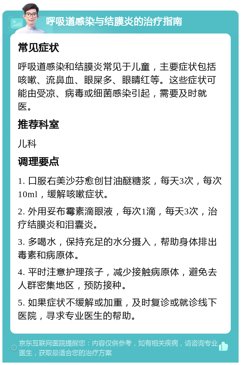 呼吸道感染与结膜炎的治疗指南 常见症状 呼吸道感染和结膜炎常见于儿童，主要症状包括咳嗽、流鼻血、眼屎多、眼睛红等。这些症状可能由受凉、病毒或细菌感染引起，需要及时就医。 推荐科室 儿科 调理要点 1. 口服右美沙芬愈创甘油醚糖浆，每天3次，每次10ml，缓解咳嗽症状。 2. 外用妥布霉素滴眼液，每次1滴，每天3次，治疗结膜炎和泪囊炎。 3. 多喝水，保持充足的水分摄入，帮助身体排出毒素和病原体。 4. 平时注意护理孩子，减少接触病原体，避免去人群密集地区，预防接种。 5. 如果症状不缓解或加重，及时复诊或就诊线下医院，寻求专业医生的帮助。