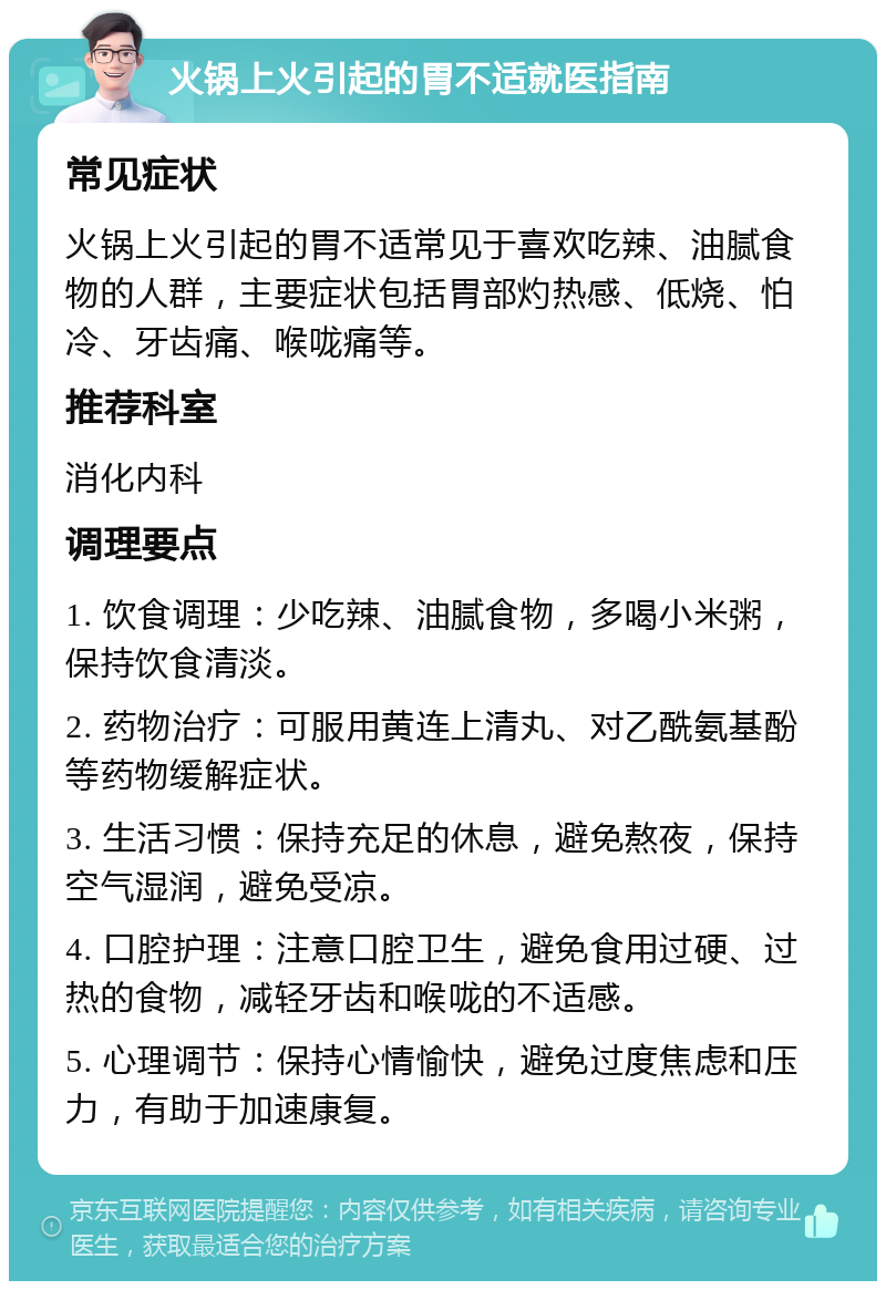 火锅上火引起的胃不适就医指南 常见症状 火锅上火引起的胃不适常见于喜欢吃辣、油腻食物的人群，主要症状包括胃部灼热感、低烧、怕冷、牙齿痛、喉咙痛等。 推荐科室 消化内科 调理要点 1. 饮食调理：少吃辣、油腻食物，多喝小米粥，保持饮食清淡。 2. 药物治疗：可服用黄连上清丸、对乙酰氨基酚等药物缓解症状。 3. 生活习惯：保持充足的休息，避免熬夜，保持空气湿润，避免受凉。 4. 口腔护理：注意口腔卫生，避免食用过硬、过热的食物，减轻牙齿和喉咙的不适感。 5. 心理调节：保持心情愉快，避免过度焦虑和压力，有助于加速康复。