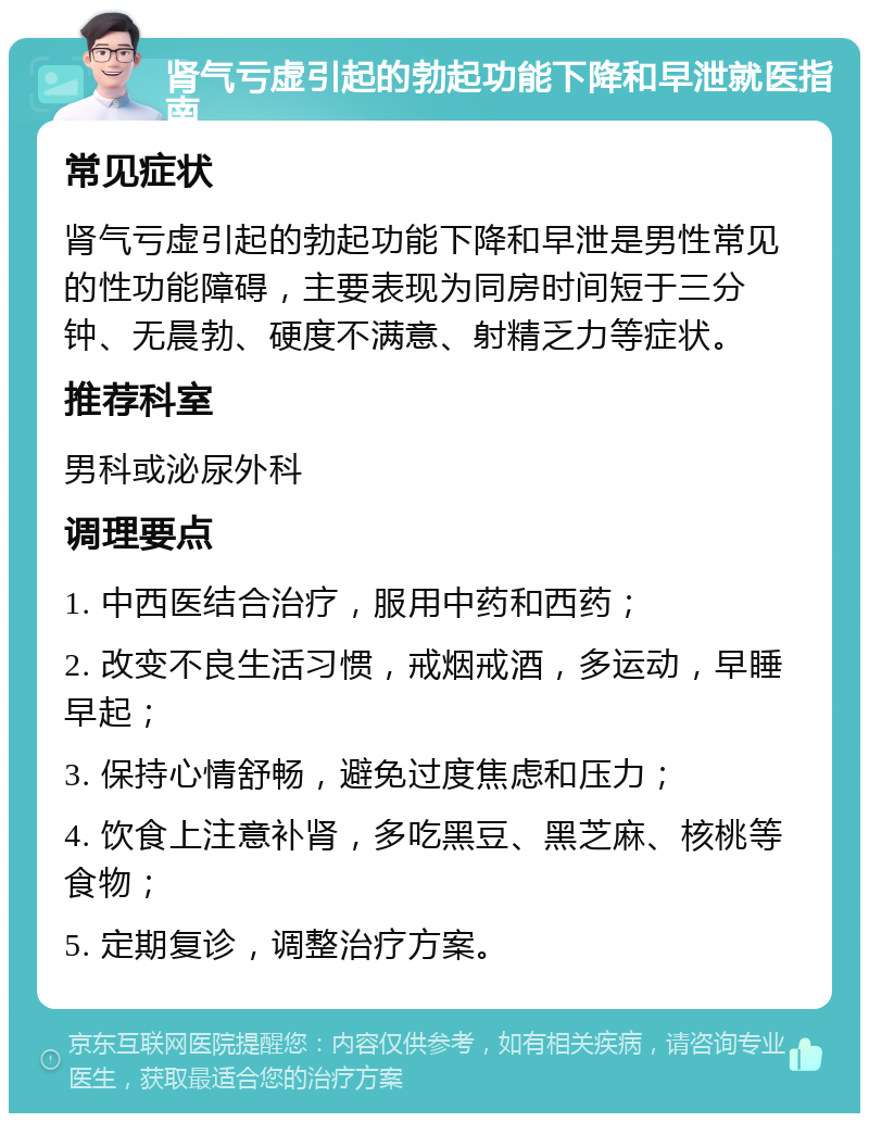 肾气亏虚引起的勃起功能下降和早泄就医指南 常见症状 肾气亏虚引起的勃起功能下降和早泄是男性常见的性功能障碍，主要表现为同房时间短于三分钟、无晨勃、硬度不满意、射精乏力等症状。 推荐科室 男科或泌尿外科 调理要点 1. 中西医结合治疗，服用中药和西药； 2. 改变不良生活习惯，戒烟戒酒，多运动，早睡早起； 3. 保持心情舒畅，避免过度焦虑和压力； 4. 饮食上注意补肾，多吃黑豆、黑芝麻、核桃等食物； 5. 定期复诊，调整治疗方案。