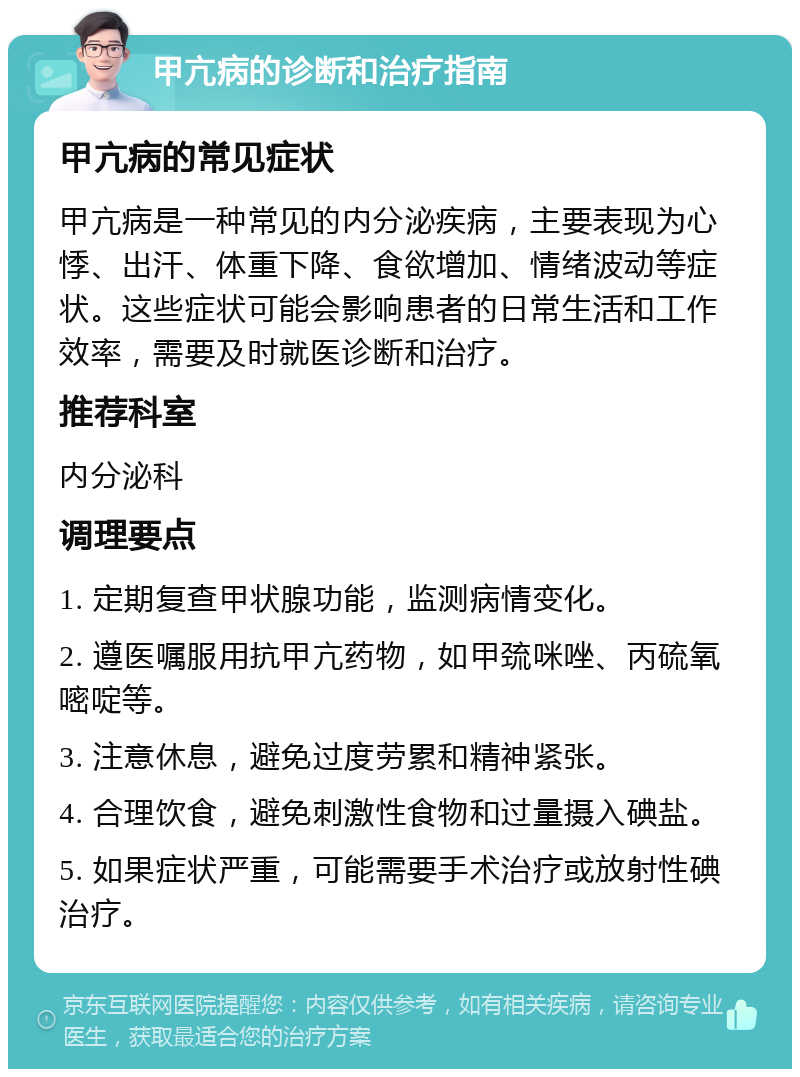 甲亢病的诊断和治疗指南 甲亢病的常见症状 甲亢病是一种常见的内分泌疾病，主要表现为心悸、出汗、体重下降、食欲增加、情绪波动等症状。这些症状可能会影响患者的日常生活和工作效率，需要及时就医诊断和治疗。 推荐科室 内分泌科 调理要点 1. 定期复查甲状腺功能，监测病情变化。 2. 遵医嘱服用抗甲亢药物，如甲巯咪唑、丙硫氧嘧啶等。 3. 注意休息，避免过度劳累和精神紧张。 4. 合理饮食，避免刺激性食物和过量摄入碘盐。 5. 如果症状严重，可能需要手术治疗或放射性碘治疗。