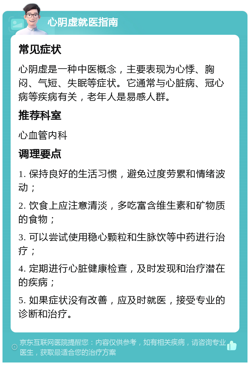 心阴虚就医指南 常见症状 心阴虚是一种中医概念，主要表现为心悸、胸闷、气短、失眠等症状。它通常与心脏病、冠心病等疾病有关，老年人是易感人群。 推荐科室 心血管内科 调理要点 1. 保持良好的生活习惯，避免过度劳累和情绪波动； 2. 饮食上应注意清淡，多吃富含维生素和矿物质的食物； 3. 可以尝试使用稳心颗粒和生脉饮等中药进行治疗； 4. 定期进行心脏健康检查，及时发现和治疗潜在的疾病； 5. 如果症状没有改善，应及时就医，接受专业的诊断和治疗。