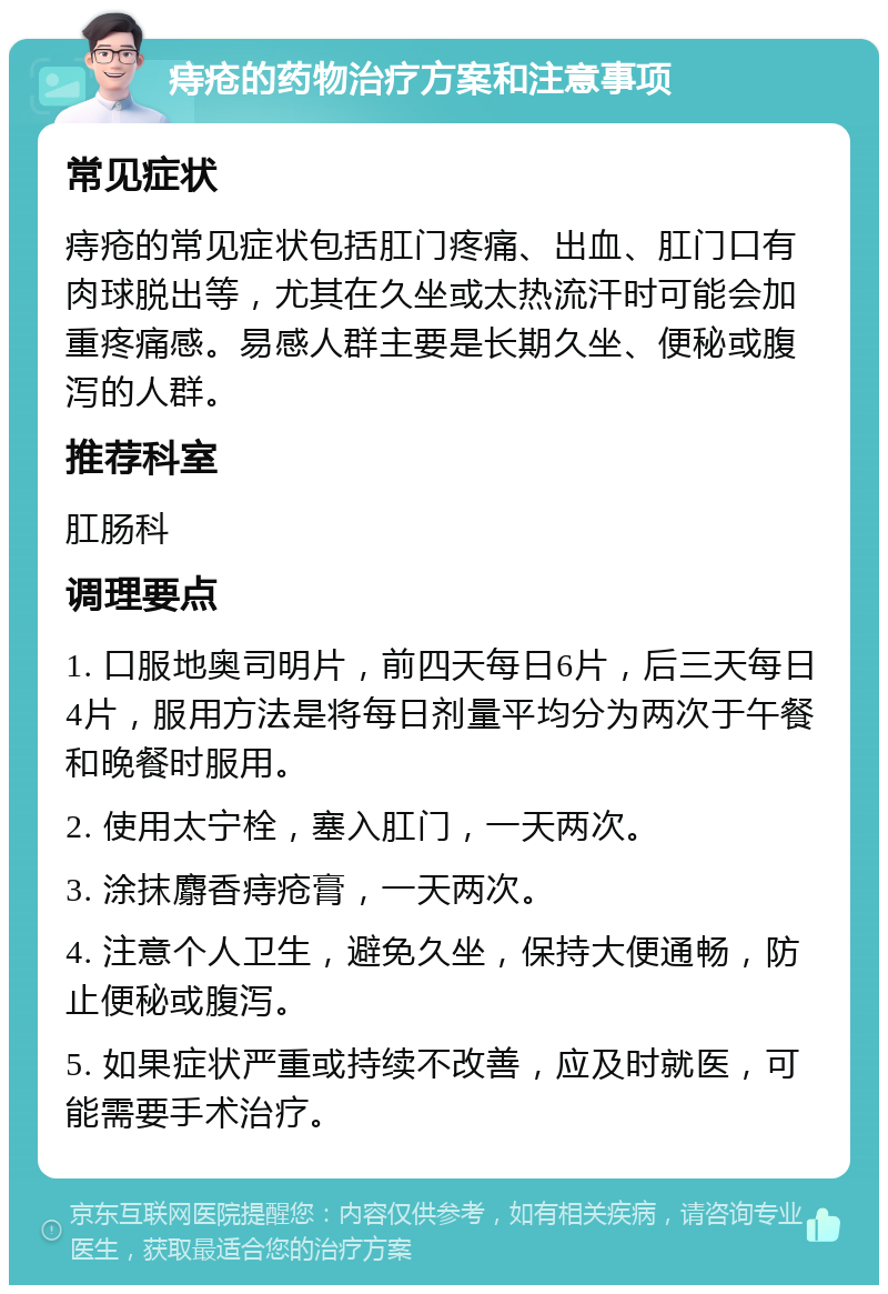 痔疮的药物治疗方案和注意事项 常见症状 痔疮的常见症状包括肛门疼痛、出血、肛门口有肉球脱出等，尤其在久坐或太热流汗时可能会加重疼痛感。易感人群主要是长期久坐、便秘或腹泻的人群。 推荐科室 肛肠科 调理要点 1. 口服地奥司明片，前四天每日6片，后三天每日4片，服用方法是将每日剂量平均分为两次于午餐和晚餐时服用。 2. 使用太宁栓，塞入肛门，一天两次。 3. 涂抹麝香痔疮膏，一天两次。 4. 注意个人卫生，避免久坐，保持大便通畅，防止便秘或腹泻。 5. 如果症状严重或持续不改善，应及时就医，可能需要手术治疗。