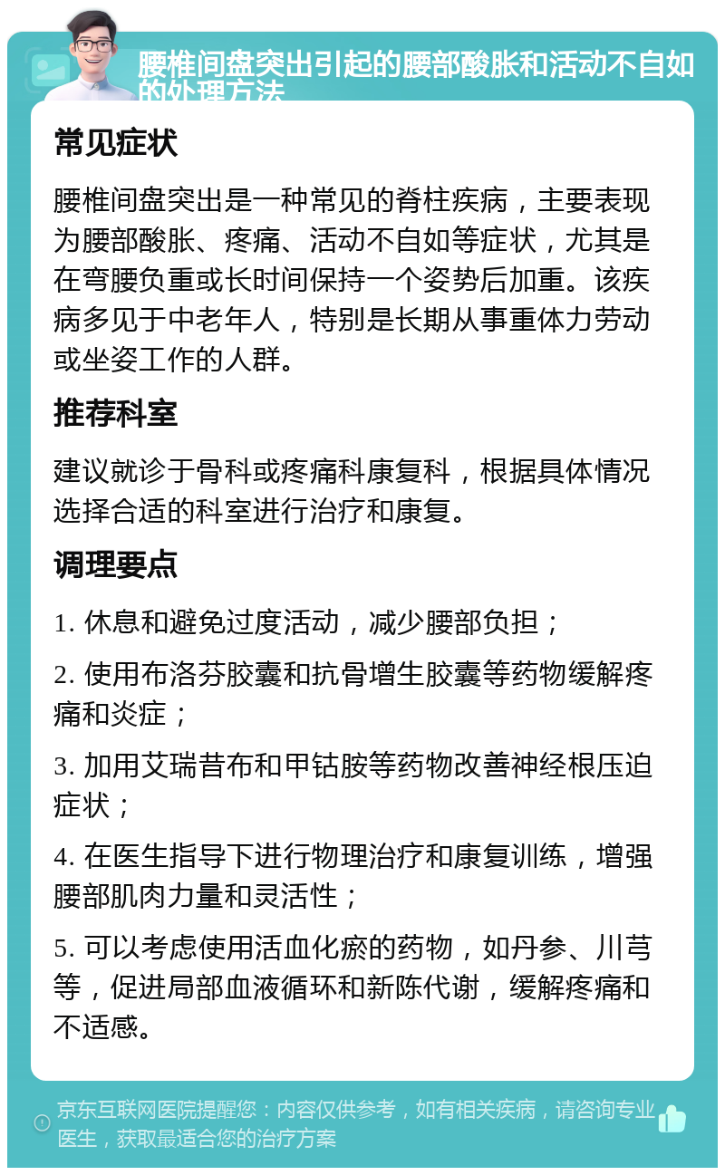 腰椎间盘突出引起的腰部酸胀和活动不自如的处理方法 常见症状 腰椎间盘突出是一种常见的脊柱疾病，主要表现为腰部酸胀、疼痛、活动不自如等症状，尤其是在弯腰负重或长时间保持一个姿势后加重。该疾病多见于中老年人，特别是长期从事重体力劳动或坐姿工作的人群。 推荐科室 建议就诊于骨科或疼痛科康复科，根据具体情况选择合适的科室进行治疗和康复。 调理要点 1. 休息和避免过度活动，减少腰部负担； 2. 使用布洛芬胶囊和抗骨增生胶囊等药物缓解疼痛和炎症； 3. 加用艾瑞昔布和甲钴胺等药物改善神经根压迫症状； 4. 在医生指导下进行物理治疗和康复训练，增强腰部肌肉力量和灵活性； 5. 可以考虑使用活血化瘀的药物，如丹参、川芎等，促进局部血液循环和新陈代谢，缓解疼痛和不适感。