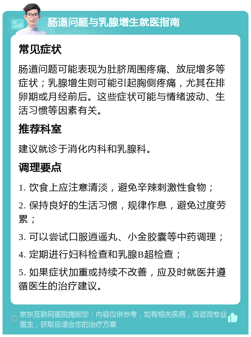 肠道问题与乳腺增生就医指南 常见症状 肠道问题可能表现为肚脐周围疼痛、放屁增多等症状；乳腺增生则可能引起胸侧疼痛，尤其在排卵期或月经前后。这些症状可能与情绪波动、生活习惯等因素有关。 推荐科室 建议就诊于消化内科和乳腺科。 调理要点 1. 饮食上应注意清淡，避免辛辣刺激性食物； 2. 保持良好的生活习惯，规律作息，避免过度劳累； 3. 可以尝试口服逍遥丸、小金胶囊等中药调理； 4. 定期进行妇科检查和乳腺B超检查； 5. 如果症状加重或持续不改善，应及时就医并遵循医生的治疗建议。