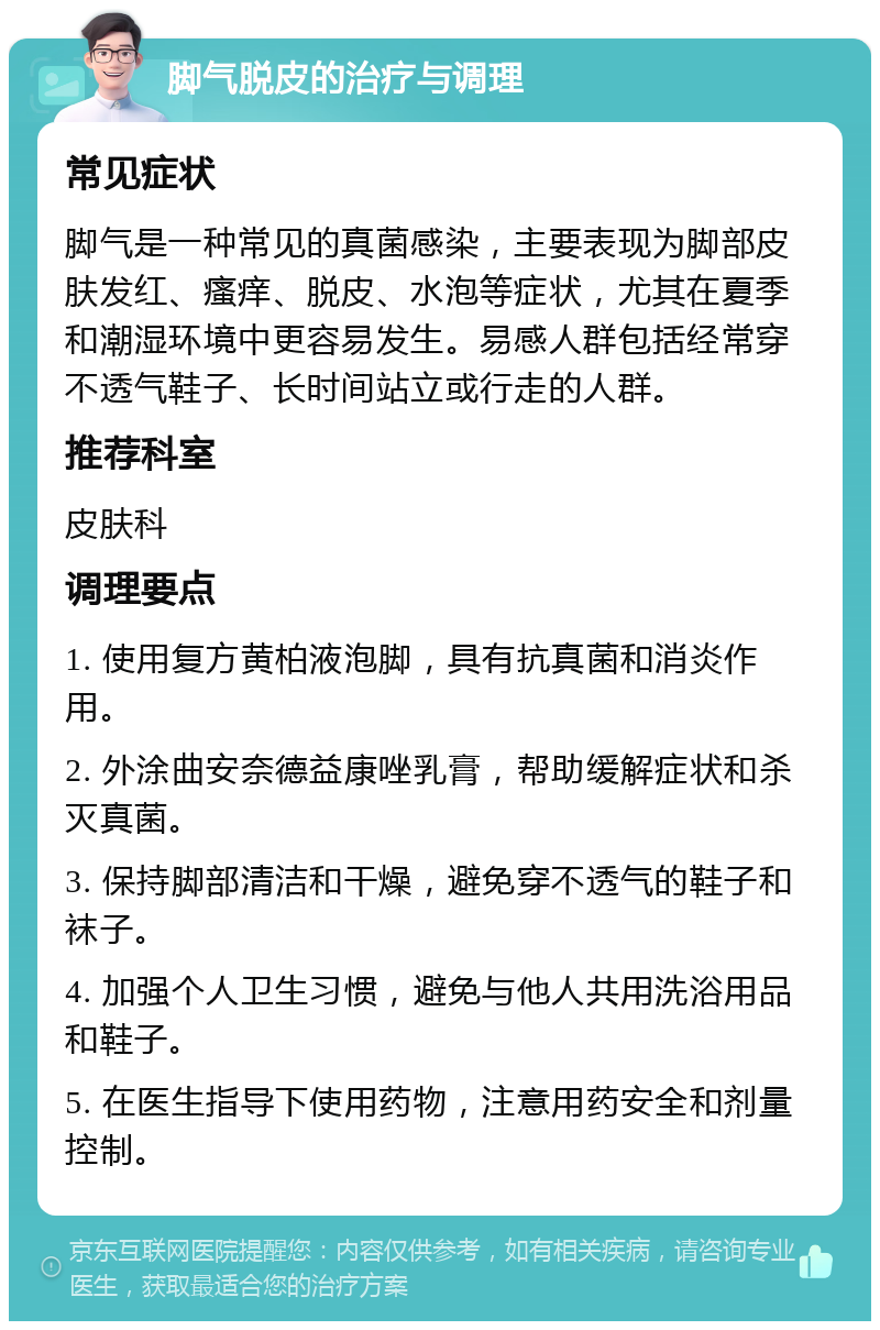 脚气脱皮的治疗与调理 常见症状 脚气是一种常见的真菌感染，主要表现为脚部皮肤发红、瘙痒、脱皮、水泡等症状，尤其在夏季和潮湿环境中更容易发生。易感人群包括经常穿不透气鞋子、长时间站立或行走的人群。 推荐科室 皮肤科 调理要点 1. 使用复方黄柏液泡脚，具有抗真菌和消炎作用。 2. 外涂曲安奈德益康唑乳膏，帮助缓解症状和杀灭真菌。 3. 保持脚部清洁和干燥，避免穿不透气的鞋子和袜子。 4. 加强个人卫生习惯，避免与他人共用洗浴用品和鞋子。 5. 在医生指导下使用药物，注意用药安全和剂量控制。