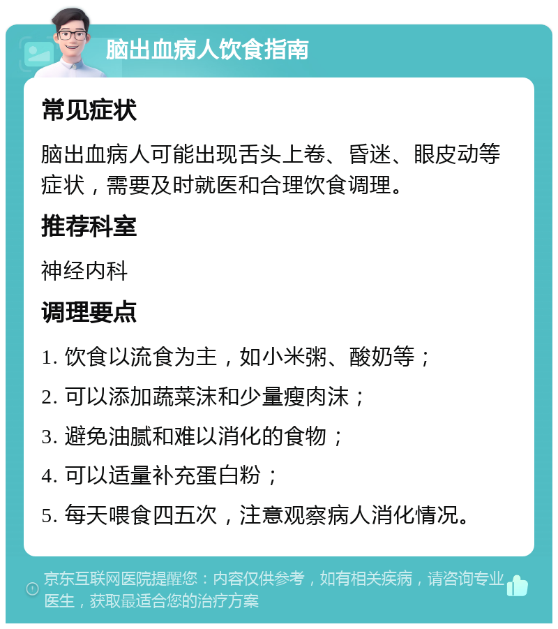 脑出血病人饮食指南 常见症状 脑出血病人可能出现舌头上卷、昏迷、眼皮动等症状，需要及时就医和合理饮食调理。 推荐科室 神经内科 调理要点 1. 饮食以流食为主，如小米粥、酸奶等； 2. 可以添加蔬菜沫和少量瘦肉沫； 3. 避免油腻和难以消化的食物； 4. 可以适量补充蛋白粉； 5. 每天喂食四五次，注意观察病人消化情况。