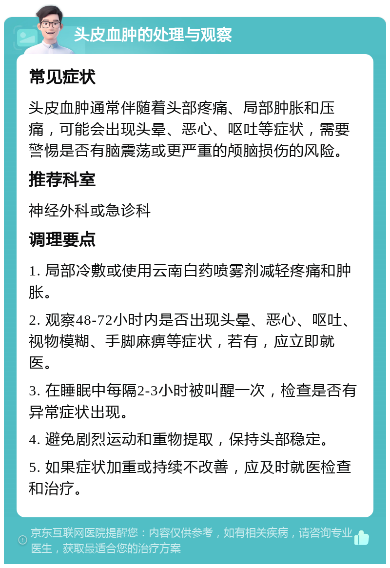 头皮血肿的处理与观察 常见症状 头皮血肿通常伴随着头部疼痛、局部肿胀和压痛，可能会出现头晕、恶心、呕吐等症状，需要警惕是否有脑震荡或更严重的颅脑损伤的风险。 推荐科室 神经外科或急诊科 调理要点 1. 局部冷敷或使用云南白药喷雾剂减轻疼痛和肿胀。 2. 观察48-72小时内是否出现头晕、恶心、呕吐、视物模糊、手脚麻痹等症状，若有，应立即就医。 3. 在睡眠中每隔2-3小时被叫醒一次，检查是否有异常症状出现。 4. 避免剧烈运动和重物提取，保持头部稳定。 5. 如果症状加重或持续不改善，应及时就医检查和治疗。