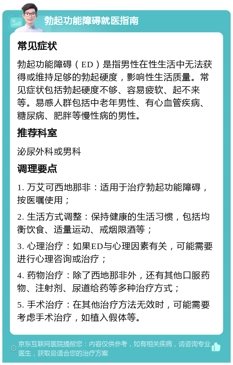 勃起功能障碍就医指南 常见症状 勃起功能障碍（ED）是指男性在性生活中无法获得或维持足够的勃起硬度，影响性生活质量。常见症状包括勃起硬度不够、容易疲软、起不来等。易感人群包括中老年男性、有心血管疾病、糖尿病、肥胖等慢性病的男性。 推荐科室 泌尿外科或男科 调理要点 1. 万艾可西地那非：适用于治疗勃起功能障碍，按医嘱使用； 2. 生活方式调整：保持健康的生活习惯，包括均衡饮食、适量运动、戒烟限酒等； 3. 心理治疗：如果ED与心理因素有关，可能需要进行心理咨询或治疗； 4. 药物治疗：除了西地那非外，还有其他口服药物、注射剂、尿道给药等多种治疗方式； 5. 手术治疗：在其他治疗方法无效时，可能需要考虑手术治疗，如植入假体等。