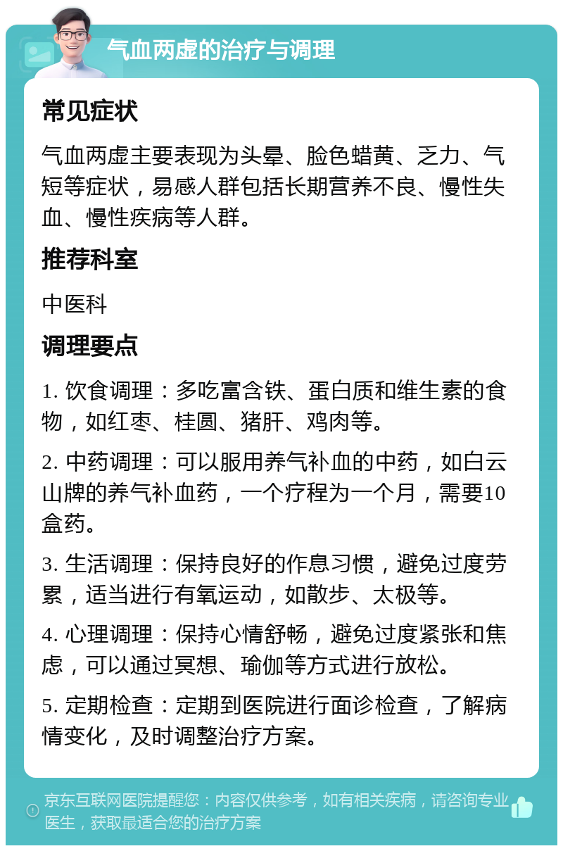 气血两虚的治疗与调理 常见症状 气血两虚主要表现为头晕、脸色蜡黄、乏力、气短等症状，易感人群包括长期营养不良、慢性失血、慢性疾病等人群。 推荐科室 中医科 调理要点 1. 饮食调理：多吃富含铁、蛋白质和维生素的食物，如红枣、桂圆、猪肝、鸡肉等。 2. 中药调理：可以服用养气补血的中药，如白云山牌的养气补血药，一个疗程为一个月，需要10盒药。 3. 生活调理：保持良好的作息习惯，避免过度劳累，适当进行有氧运动，如散步、太极等。 4. 心理调理：保持心情舒畅，避免过度紧张和焦虑，可以通过冥想、瑜伽等方式进行放松。 5. 定期检查：定期到医院进行面诊检查，了解病情变化，及时调整治疗方案。