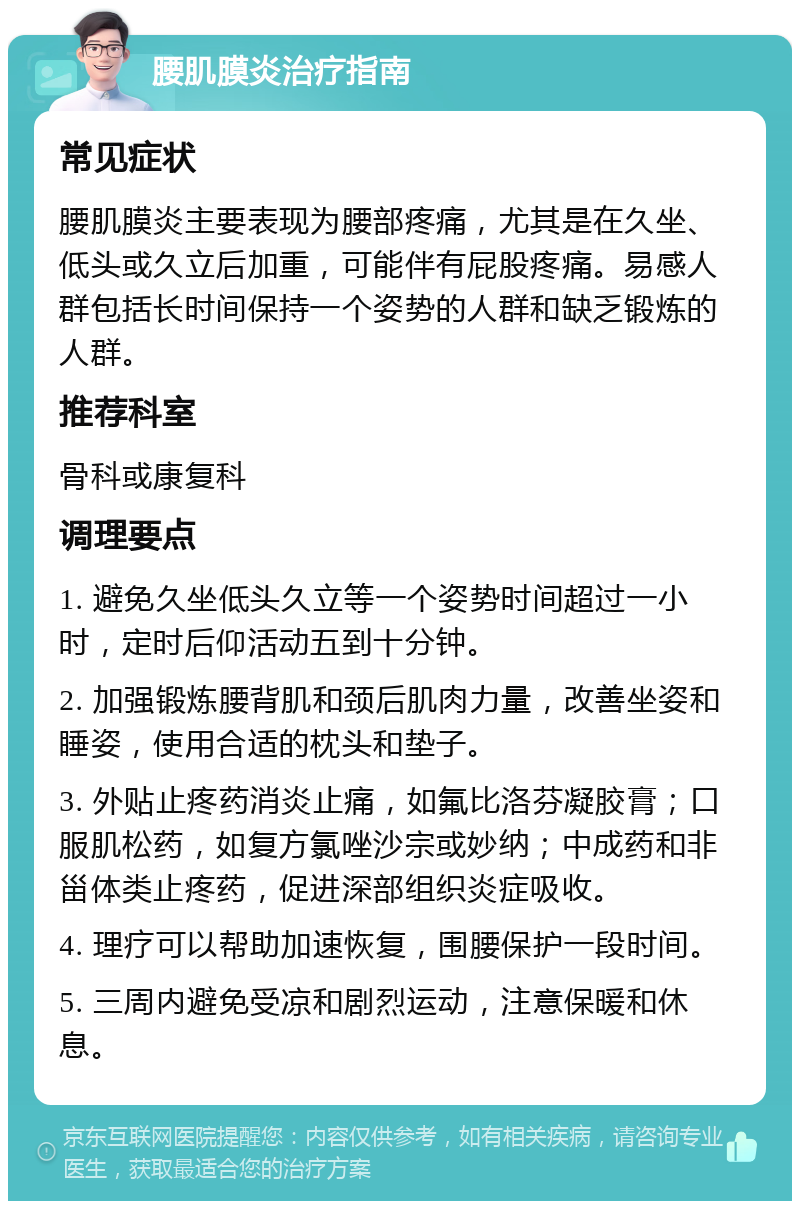 腰肌膜炎治疗指南 常见症状 腰肌膜炎主要表现为腰部疼痛，尤其是在久坐、低头或久立后加重，可能伴有屁股疼痛。易感人群包括长时间保持一个姿势的人群和缺乏锻炼的人群。 推荐科室 骨科或康复科 调理要点 1. 避免久坐低头久立等一个姿势时间超过一小时，定时后仰活动五到十分钟。 2. 加强锻炼腰背肌和颈后肌肉力量，改善坐姿和睡姿，使用合适的枕头和垫子。 3. 外贴止疼药消炎止痛，如氟比洛芬凝胶膏；口服肌松药，如复方氯唑沙宗或妙纳；中成药和非甾体类止疼药，促进深部组织炎症吸收。 4. 理疗可以帮助加速恢复，围腰保护一段时间。 5. 三周内避免受凉和剧烈运动，注意保暖和休息。