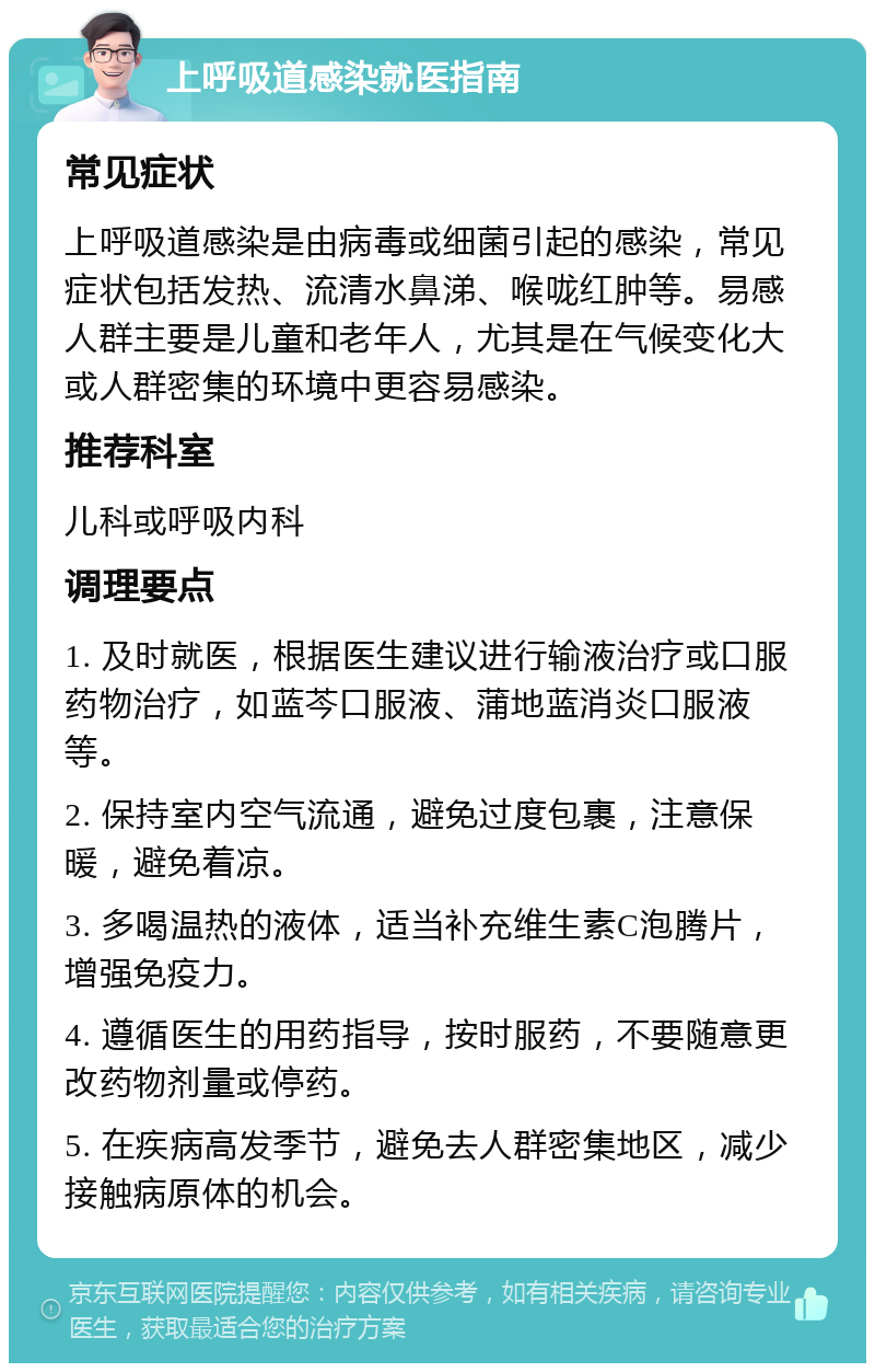 上呼吸道感染就医指南 常见症状 上呼吸道感染是由病毒或细菌引起的感染，常见症状包括发热、流清水鼻涕、喉咙红肿等。易感人群主要是儿童和老年人，尤其是在气候变化大或人群密集的环境中更容易感染。 推荐科室 儿科或呼吸内科 调理要点 1. 及时就医，根据医生建议进行输液治疗或口服药物治疗，如蓝芩口服液、蒲地蓝消炎口服液等。 2. 保持室内空气流通，避免过度包裹，注意保暖，避免着凉。 3. 多喝温热的液体，适当补充维生素C泡腾片，增强免疫力。 4. 遵循医生的用药指导，按时服药，不要随意更改药物剂量或停药。 5. 在疾病高发季节，避免去人群密集地区，减少接触病原体的机会。