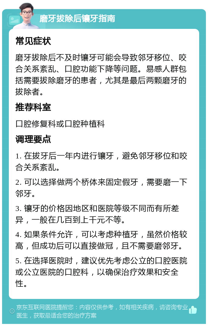 磨牙拔除后镶牙指南 常见症状 磨牙拔除后不及时镶牙可能会导致邻牙移位、咬合关系紊乱、口腔功能下降等问题。易感人群包括需要拔除磨牙的患者，尤其是最后两颗磨牙的拔除者。 推荐科室 口腔修复科或口腔种植科 调理要点 1. 在拔牙后一年内进行镶牙，避免邻牙移位和咬合关系紊乱。 2. 可以选择做两个桥体来固定假牙，需要磨一下邻牙。 3. 镶牙的价格因地区和医院等级不同而有所差异，一般在几百到上千元不等。 4. 如果条件允许，可以考虑种植牙，虽然价格较高，但成功后可以直接做冠，且不需要磨邻牙。 5. 在选择医院时，建议优先考虑公立的口腔医院或公立医院的口腔科，以确保治疗效果和安全性。