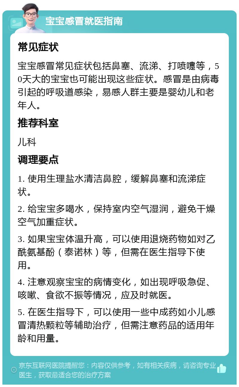 宝宝感冒就医指南 常见症状 宝宝感冒常见症状包括鼻塞、流涕、打喷嚏等，50天大的宝宝也可能出现这些症状。感冒是由病毒引起的呼吸道感染，易感人群主要是婴幼儿和老年人。 推荐科室 儿科 调理要点 1. 使用生理盐水清洁鼻腔，缓解鼻塞和流涕症状。 2. 给宝宝多喝水，保持室内空气湿润，避免干燥空气加重症状。 3. 如果宝宝体温升高，可以使用退烧药物如对乙酰氨基酚（泰诺林）等，但需在医生指导下使用。 4. 注意观察宝宝的病情变化，如出现呼吸急促、咳嗽、食欲不振等情况，应及时就医。 5. 在医生指导下，可以使用一些中成药如小儿感冒清热颗粒等辅助治疗，但需注意药品的适用年龄和用量。