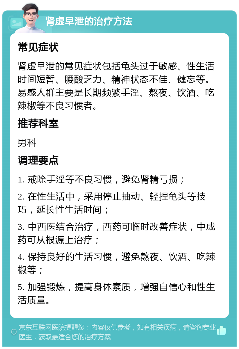 肾虚早泄的治疗方法 常见症状 肾虚早泄的常见症状包括龟头过于敏感、性生活时间短暂、腰酸乏力、精神状态不佳、健忘等。易感人群主要是长期频繁手淫、熬夜、饮酒、吃辣椒等不良习惯者。 推荐科室 男科 调理要点 1. 戒除手淫等不良习惯，避免肾精亏损； 2. 在性生活中，采用停止抽动、轻捏龟头等技巧，延长性生活时间； 3. 中西医结合治疗，西药可临时改善症状，中成药可从根源上治疗； 4. 保持良好的生活习惯，避免熬夜、饮酒、吃辣椒等； 5. 加强锻炼，提高身体素质，增强自信心和性生活质量。