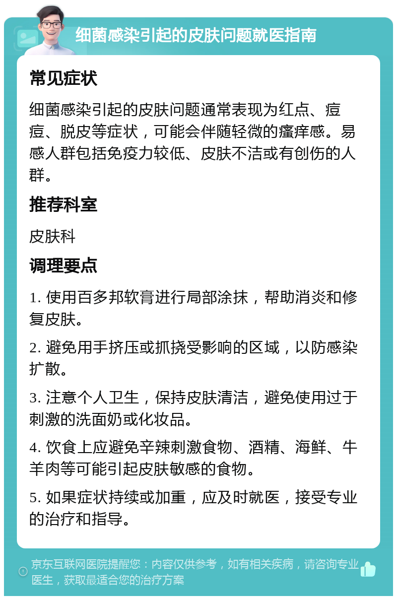 细菌感染引起的皮肤问题就医指南 常见症状 细菌感染引起的皮肤问题通常表现为红点、痘痘、脱皮等症状，可能会伴随轻微的瘙痒感。易感人群包括免疫力较低、皮肤不洁或有创伤的人群。 推荐科室 皮肤科 调理要点 1. 使用百多邦软膏进行局部涂抹，帮助消炎和修复皮肤。 2. 避免用手挤压或抓挠受影响的区域，以防感染扩散。 3. 注意个人卫生，保持皮肤清洁，避免使用过于刺激的洗面奶或化妆品。 4. 饮食上应避免辛辣刺激食物、酒精、海鲜、牛羊肉等可能引起皮肤敏感的食物。 5. 如果症状持续或加重，应及时就医，接受专业的治疗和指导。