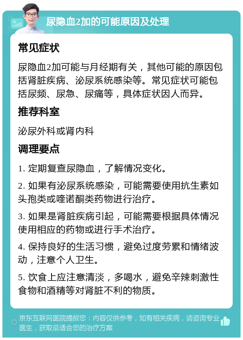 尿隐血2加的可能原因及处理 常见症状 尿隐血2加可能与月经期有关，其他可能的原因包括肾脏疾病、泌尿系统感染等。常见症状可能包括尿频、尿急、尿痛等，具体症状因人而异。 推荐科室 泌尿外科或肾内科 调理要点 1. 定期复查尿隐血，了解情况变化。 2. 如果有泌尿系统感染，可能需要使用抗生素如头孢类或喹诺酮类药物进行治疗。 3. 如果是肾脏疾病引起，可能需要根据具体情况使用相应的药物或进行手术治疗。 4. 保持良好的生活习惯，避免过度劳累和情绪波动，注意个人卫生。 5. 饮食上应注意清淡，多喝水，避免辛辣刺激性食物和酒精等对肾脏不利的物质。