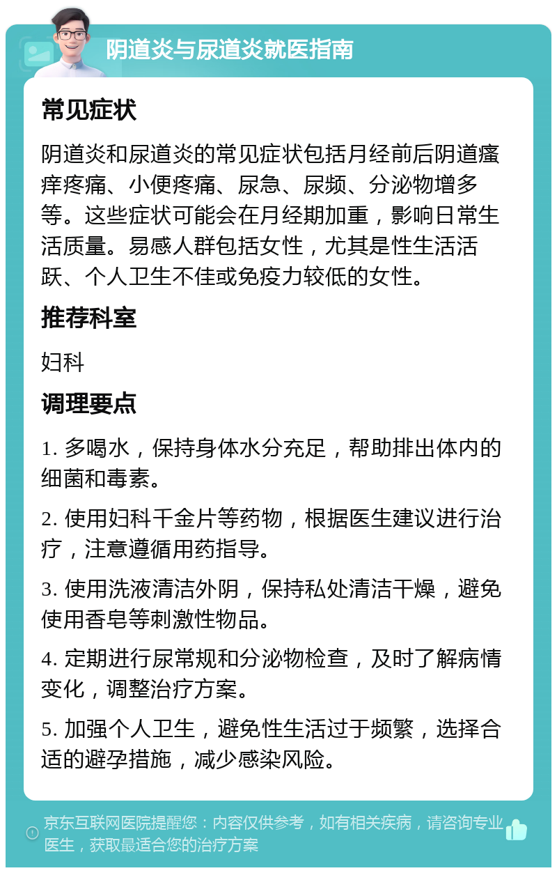 阴道炎与尿道炎就医指南 常见症状 阴道炎和尿道炎的常见症状包括月经前后阴道瘙痒疼痛、小便疼痛、尿急、尿频、分泌物增多等。这些症状可能会在月经期加重，影响日常生活质量。易感人群包括女性，尤其是性生活活跃、个人卫生不佳或免疫力较低的女性。 推荐科室 妇科 调理要点 1. 多喝水，保持身体水分充足，帮助排出体内的细菌和毒素。 2. 使用妇科千金片等药物，根据医生建议进行治疗，注意遵循用药指导。 3. 使用洗液清洁外阴，保持私处清洁干燥，避免使用香皂等刺激性物品。 4. 定期进行尿常规和分泌物检查，及时了解病情变化，调整治疗方案。 5. 加强个人卫生，避免性生活过于频繁，选择合适的避孕措施，减少感染风险。