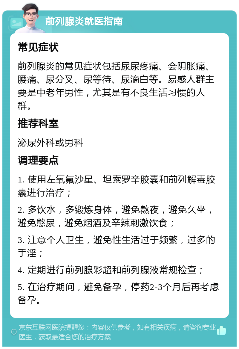 前列腺炎就医指南 常见症状 前列腺炎的常见症状包括尿尿疼痛、会阴胀痛、腰痛、尿分叉、尿等待、尿滴白等。易感人群主要是中老年男性，尤其是有不良生活习惯的人群。 推荐科室 泌尿外科或男科 调理要点 1. 使用左氧氟沙星、坦索罗辛胶囊和前列解毒胶囊进行治疗； 2. 多饮水，多锻炼身体，避免熬夜，避免久坐，避免憋尿，避免烟酒及辛辣刺激饮食； 3. 注意个人卫生，避免性生活过于频繁，过多的手淫； 4. 定期进行前列腺彩超和前列腺液常规检查； 5. 在治疗期间，避免备孕，停药2-3个月后再考虑备孕。