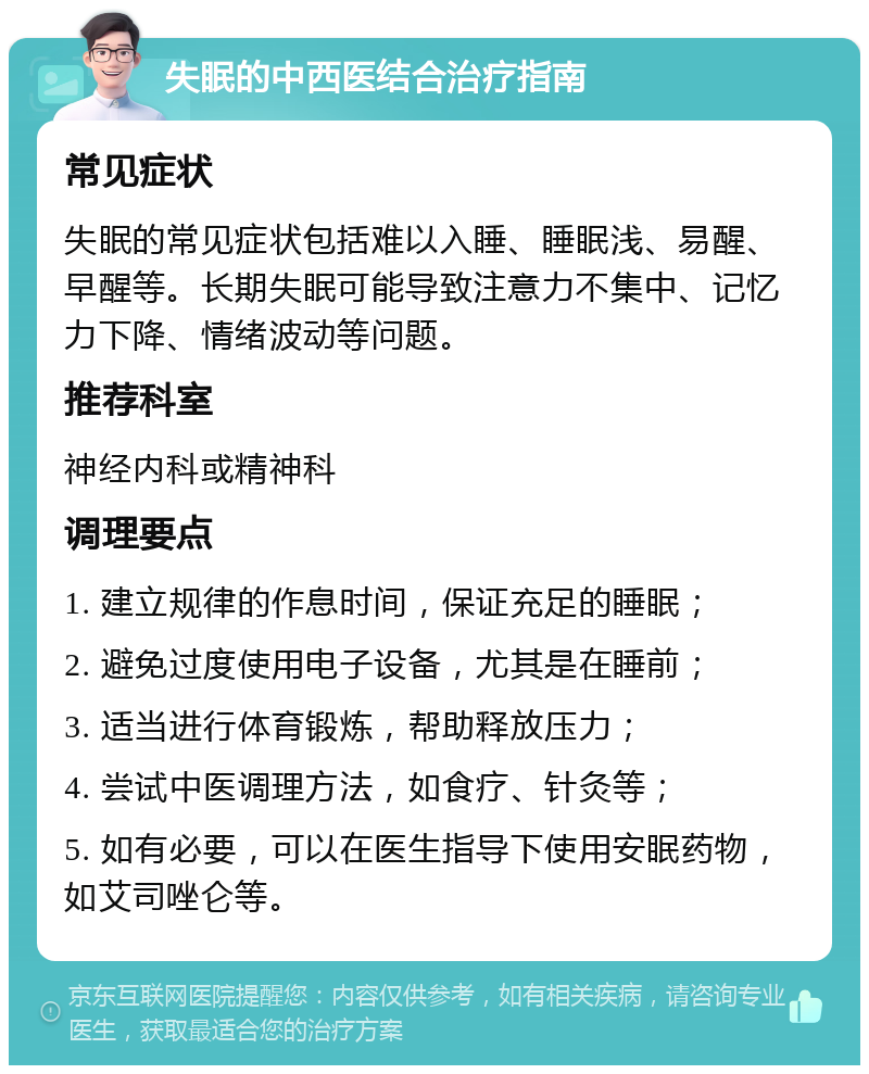 失眠的中西医结合治疗指南 常见症状 失眠的常见症状包括难以入睡、睡眠浅、易醒、早醒等。长期失眠可能导致注意力不集中、记忆力下降、情绪波动等问题。 推荐科室 神经内科或精神科 调理要点 1. 建立规律的作息时间，保证充足的睡眠； 2. 避免过度使用电子设备，尤其是在睡前； 3. 适当进行体育锻炼，帮助释放压力； 4. 尝试中医调理方法，如食疗、针灸等； 5. 如有必要，可以在医生指导下使用安眠药物，如艾司唑仑等。