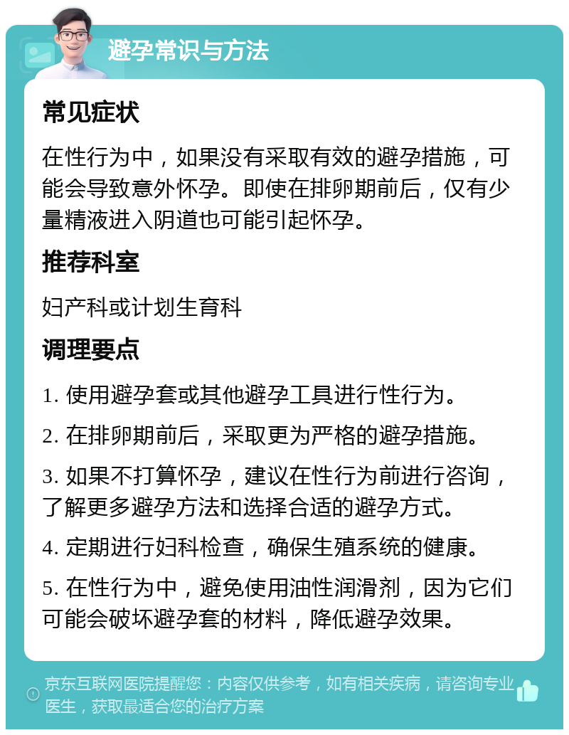 避孕常识与方法 常见症状 在性行为中，如果没有采取有效的避孕措施，可能会导致意外怀孕。即使在排卵期前后，仅有少量精液进入阴道也可能引起怀孕。 推荐科室 妇产科或计划生育科 调理要点 1. 使用避孕套或其他避孕工具进行性行为。 2. 在排卵期前后，采取更为严格的避孕措施。 3. 如果不打算怀孕，建议在性行为前进行咨询，了解更多避孕方法和选择合适的避孕方式。 4. 定期进行妇科检查，确保生殖系统的健康。 5. 在性行为中，避免使用油性润滑剂，因为它们可能会破坏避孕套的材料，降低避孕效果。