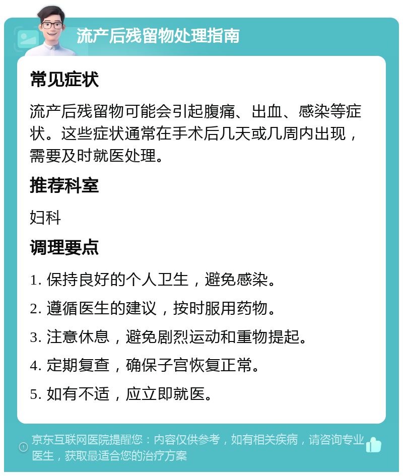 流产后残留物处理指南 常见症状 流产后残留物可能会引起腹痛、出血、感染等症状。这些症状通常在手术后几天或几周内出现，需要及时就医处理。 推荐科室 妇科 调理要点 1. 保持良好的个人卫生，避免感染。 2. 遵循医生的建议，按时服用药物。 3. 注意休息，避免剧烈运动和重物提起。 4. 定期复查，确保子宫恢复正常。 5. 如有不适，应立即就医。