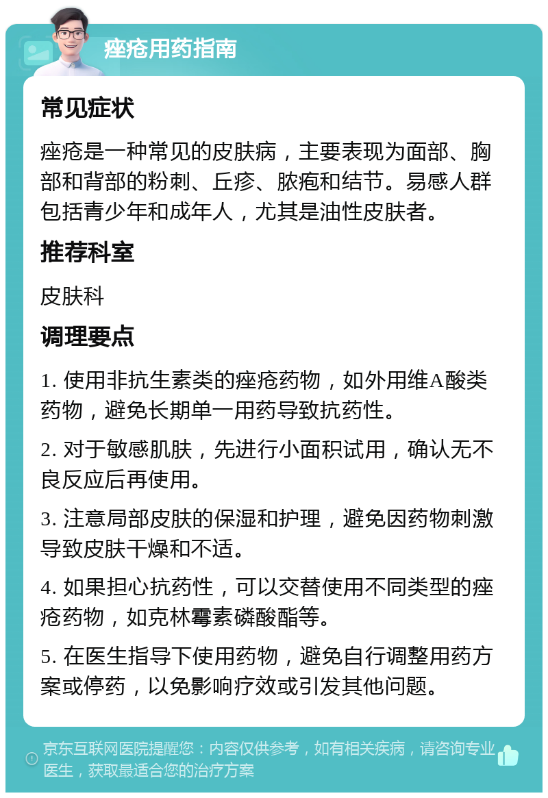 痤疮用药指南 常见症状 痤疮是一种常见的皮肤病，主要表现为面部、胸部和背部的粉刺、丘疹、脓疱和结节。易感人群包括青少年和成年人，尤其是油性皮肤者。 推荐科室 皮肤科 调理要点 1. 使用非抗生素类的痤疮药物，如外用维A酸类药物，避免长期单一用药导致抗药性。 2. 对于敏感肌肤，先进行小面积试用，确认无不良反应后再使用。 3. 注意局部皮肤的保湿和护理，避免因药物刺激导致皮肤干燥和不适。 4. 如果担心抗药性，可以交替使用不同类型的痤疮药物，如克林霉素磷酸酯等。 5. 在医生指导下使用药物，避免自行调整用药方案或停药，以免影响疗效或引发其他问题。