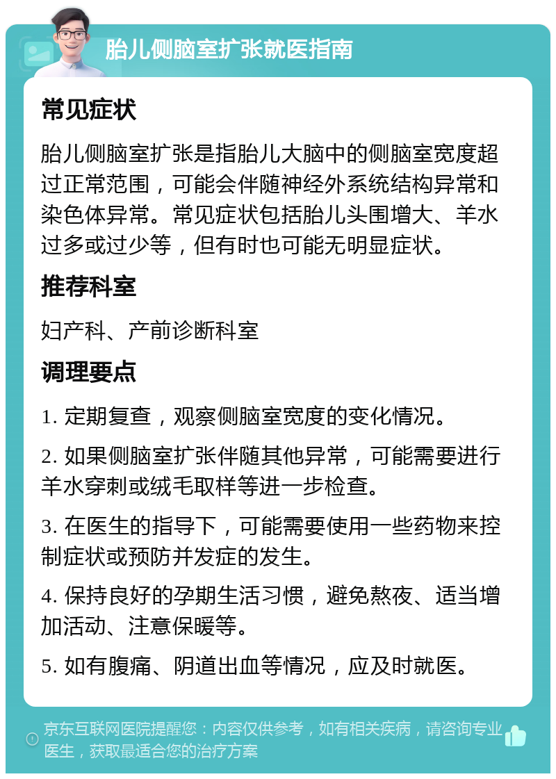 胎儿侧脑室扩张就医指南 常见症状 胎儿侧脑室扩张是指胎儿大脑中的侧脑室宽度超过正常范围，可能会伴随神经外系统结构异常和染色体异常。常见症状包括胎儿头围增大、羊水过多或过少等，但有时也可能无明显症状。 推荐科室 妇产科、产前诊断科室 调理要点 1. 定期复查，观察侧脑室宽度的变化情况。 2. 如果侧脑室扩张伴随其他异常，可能需要进行羊水穿刺或绒毛取样等进一步检查。 3. 在医生的指导下，可能需要使用一些药物来控制症状或预防并发症的发生。 4. 保持良好的孕期生活习惯，避免熬夜、适当增加活动、注意保暖等。 5. 如有腹痛、阴道出血等情况，应及时就医。