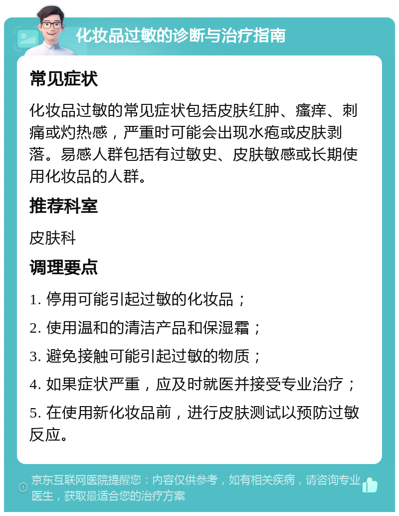 化妆品过敏的诊断与治疗指南 常见症状 化妆品过敏的常见症状包括皮肤红肿、瘙痒、刺痛或灼热感，严重时可能会出现水疱或皮肤剥落。易感人群包括有过敏史、皮肤敏感或长期使用化妆品的人群。 推荐科室 皮肤科 调理要点 1. 停用可能引起过敏的化妆品； 2. 使用温和的清洁产品和保湿霜； 3. 避免接触可能引起过敏的物质； 4. 如果症状严重，应及时就医并接受专业治疗； 5. 在使用新化妆品前，进行皮肤测试以预防过敏反应。