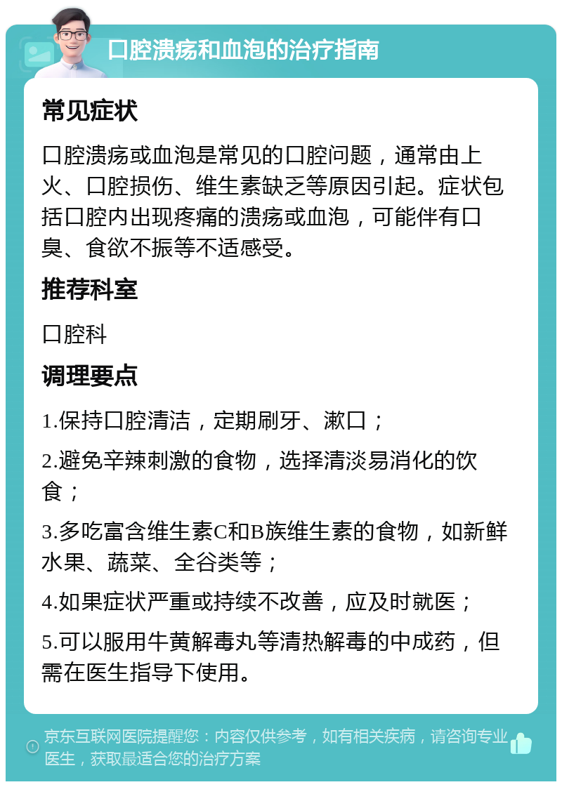 口腔溃疡和血泡的治疗指南 常见症状 口腔溃疡或血泡是常见的口腔问题，通常由上火、口腔损伤、维生素缺乏等原因引起。症状包括口腔内出现疼痛的溃疡或血泡，可能伴有口臭、食欲不振等不适感受。 推荐科室 口腔科 调理要点 1.保持口腔清洁，定期刷牙、漱口； 2.避免辛辣刺激的食物，选择清淡易消化的饮食； 3.多吃富含维生素C和B族维生素的食物，如新鲜水果、蔬菜、全谷类等； 4.如果症状严重或持续不改善，应及时就医； 5.可以服用牛黄解毒丸等清热解毒的中成药，但需在医生指导下使用。