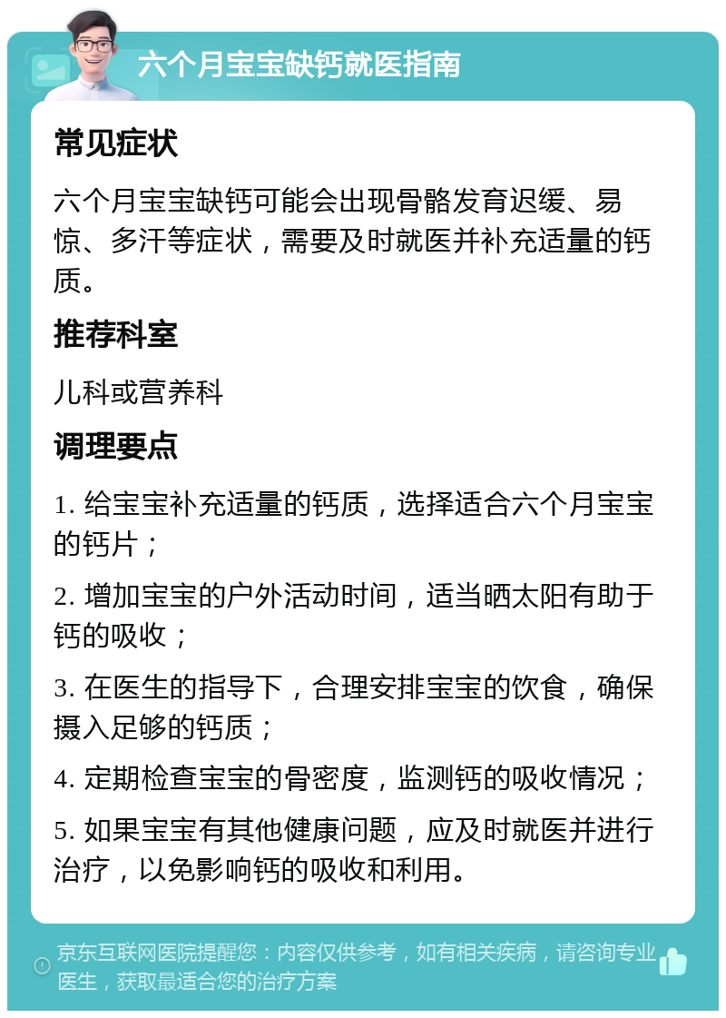 六个月宝宝缺钙就医指南 常见症状 六个月宝宝缺钙可能会出现骨骼发育迟缓、易惊、多汗等症状，需要及时就医并补充适量的钙质。 推荐科室 儿科或营养科 调理要点 1. 给宝宝补充适量的钙质，选择适合六个月宝宝的钙片； 2. 增加宝宝的户外活动时间，适当晒太阳有助于钙的吸收； 3. 在医生的指导下，合理安排宝宝的饮食，确保摄入足够的钙质； 4. 定期检查宝宝的骨密度，监测钙的吸收情况； 5. 如果宝宝有其他健康问题，应及时就医并进行治疗，以免影响钙的吸收和利用。