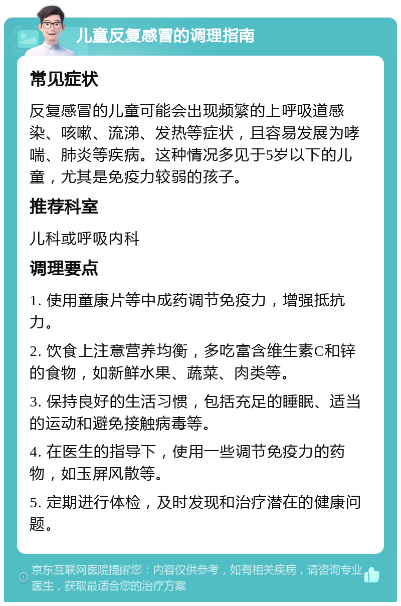 儿童反复感冒的调理指南 常见症状 反复感冒的儿童可能会出现频繁的上呼吸道感染、咳嗽、流涕、发热等症状，且容易发展为哮喘、肺炎等疾病。这种情况多见于5岁以下的儿童，尤其是免疫力较弱的孩子。 推荐科室 儿科或呼吸内科 调理要点 1. 使用童康片等中成药调节免疫力，增强抵抗力。 2. 饮食上注意营养均衡，多吃富含维生素C和锌的食物，如新鲜水果、蔬菜、肉类等。 3. 保持良好的生活习惯，包括充足的睡眠、适当的运动和避免接触病毒等。 4. 在医生的指导下，使用一些调节免疫力的药物，如玉屏风散等。 5. 定期进行体检，及时发现和治疗潜在的健康问题。