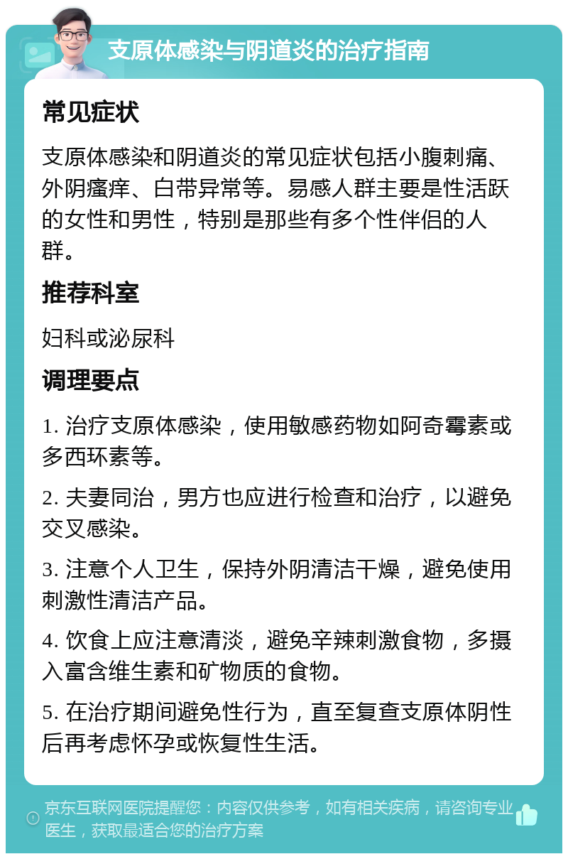 支原体感染与阴道炎的治疗指南 常见症状 支原体感染和阴道炎的常见症状包括小腹刺痛、外阴瘙痒、白带异常等。易感人群主要是性活跃的女性和男性，特别是那些有多个性伴侣的人群。 推荐科室 妇科或泌尿科 调理要点 1. 治疗支原体感染，使用敏感药物如阿奇霉素或多西环素等。 2. 夫妻同治，男方也应进行检查和治疗，以避免交叉感染。 3. 注意个人卫生，保持外阴清洁干燥，避免使用刺激性清洁产品。 4. 饮食上应注意清淡，避免辛辣刺激食物，多摄入富含维生素和矿物质的食物。 5. 在治疗期间避免性行为，直至复查支原体阴性后再考虑怀孕或恢复性生活。