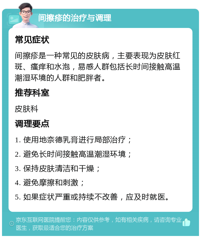 间擦疹的治疗与调理 常见症状 间擦疹是一种常见的皮肤病，主要表现为皮肤红斑、瘙痒和水泡，易感人群包括长时间接触高温潮湿环境的人群和肥胖者。 推荐科室 皮肤科 调理要点 1. 使用地奈德乳膏进行局部治疗； 2. 避免长时间接触高温潮湿环境； 3. 保持皮肤清洁和干燥； 4. 避免摩擦和刺激； 5. 如果症状严重或持续不改善，应及时就医。