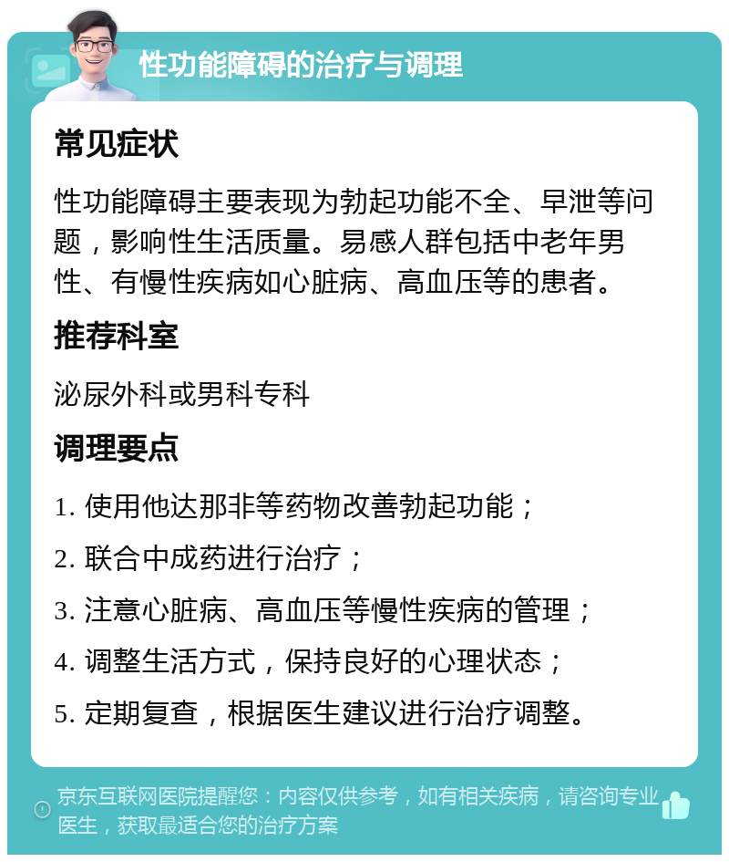 性功能障碍的治疗与调理 常见症状 性功能障碍主要表现为勃起功能不全、早泄等问题，影响性生活质量。易感人群包括中老年男性、有慢性疾病如心脏病、高血压等的患者。 推荐科室 泌尿外科或男科专科 调理要点 1. 使用他达那非等药物改善勃起功能； 2. 联合中成药进行治疗； 3. 注意心脏病、高血压等慢性疾病的管理； 4. 调整生活方式，保持良好的心理状态； 5. 定期复查，根据医生建议进行治疗调整。