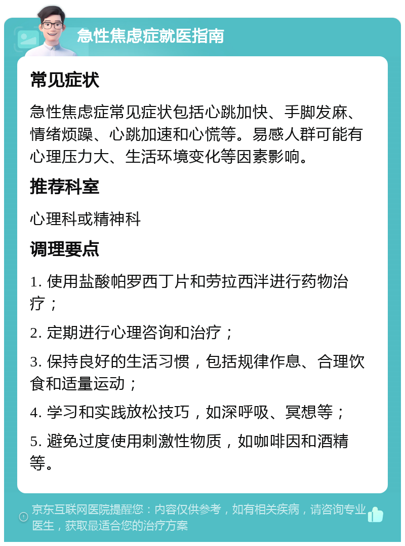 急性焦虑症就医指南 常见症状 急性焦虑症常见症状包括心跳加快、手脚发麻、情绪烦躁、心跳加速和心慌等。易感人群可能有心理压力大、生活环境变化等因素影响。 推荐科室 心理科或精神科 调理要点 1. 使用盐酸帕罗西丁片和劳拉西泮进行药物治疗； 2. 定期进行心理咨询和治疗； 3. 保持良好的生活习惯，包括规律作息、合理饮食和适量运动； 4. 学习和实践放松技巧，如深呼吸、冥想等； 5. 避免过度使用刺激性物质，如咖啡因和酒精等。