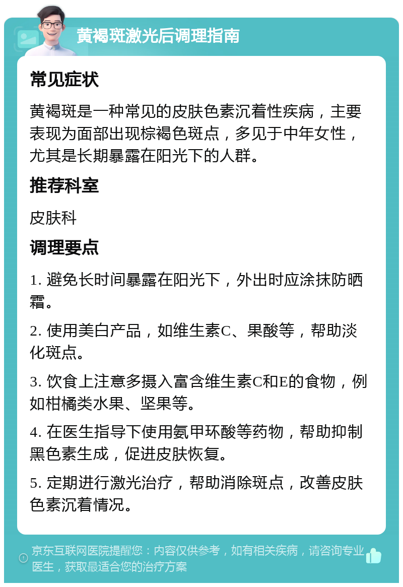 黄褐斑激光后调理指南 常见症状 黄褐斑是一种常见的皮肤色素沉着性疾病，主要表现为面部出现棕褐色斑点，多见于中年女性，尤其是长期暴露在阳光下的人群。 推荐科室 皮肤科 调理要点 1. 避免长时间暴露在阳光下，外出时应涂抹防晒霜。 2. 使用美白产品，如维生素C、果酸等，帮助淡化斑点。 3. 饮食上注意多摄入富含维生素C和E的食物，例如柑橘类水果、坚果等。 4. 在医生指导下使用氨甲环酸等药物，帮助抑制黑色素生成，促进皮肤恢复。 5. 定期进行激光治疗，帮助消除斑点，改善皮肤色素沉着情况。