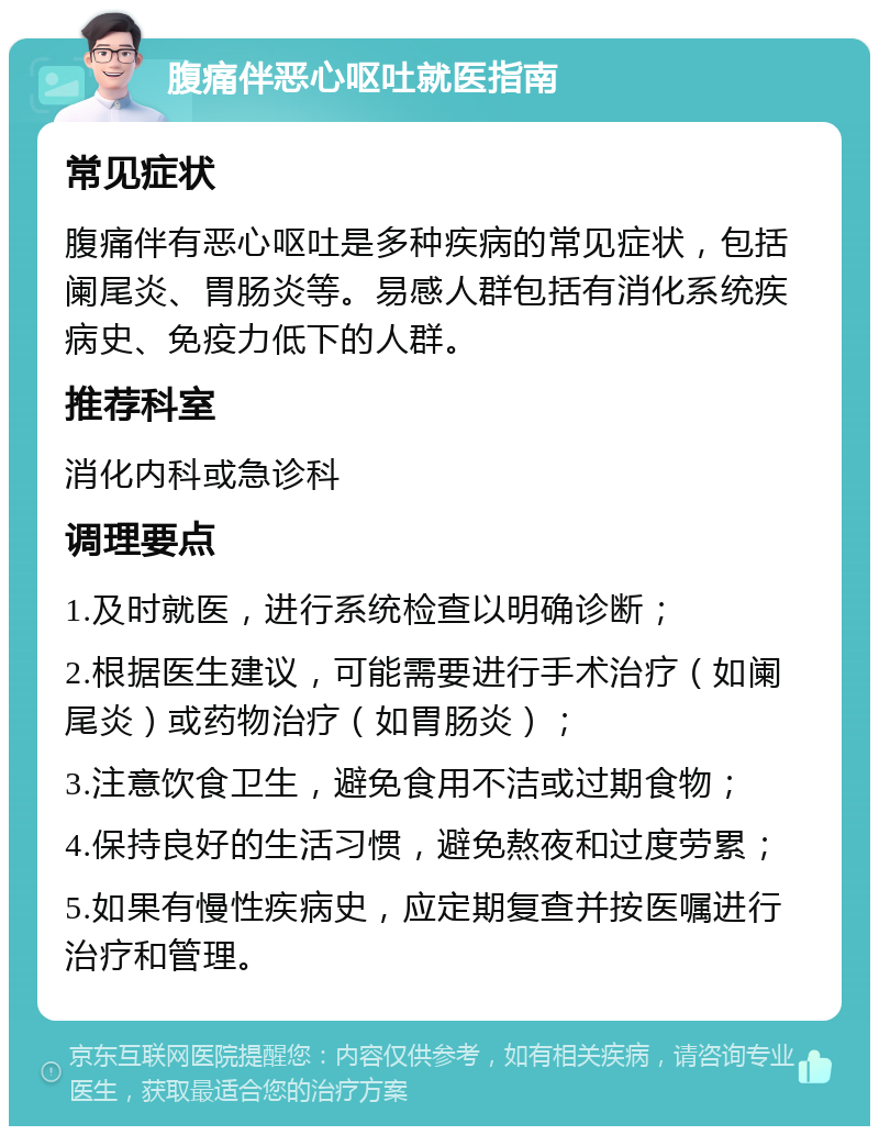 腹痛伴恶心呕吐就医指南 常见症状 腹痛伴有恶心呕吐是多种疾病的常见症状，包括阑尾炎、胃肠炎等。易感人群包括有消化系统疾病史、免疫力低下的人群。 推荐科室 消化内科或急诊科 调理要点 1.及时就医，进行系统检查以明确诊断； 2.根据医生建议，可能需要进行手术治疗（如阑尾炎）或药物治疗（如胃肠炎）； 3.注意饮食卫生，避免食用不洁或过期食物； 4.保持良好的生活习惯，避免熬夜和过度劳累； 5.如果有慢性疾病史，应定期复查并按医嘱进行治疗和管理。