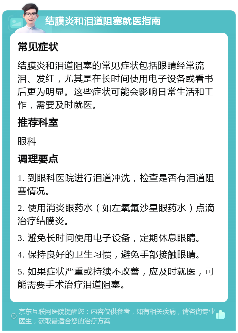 结膜炎和泪道阻塞就医指南 常见症状 结膜炎和泪道阻塞的常见症状包括眼睛经常流泪、发红，尤其是在长时间使用电子设备或看书后更为明显。这些症状可能会影响日常生活和工作，需要及时就医。 推荐科室 眼科 调理要点 1. 到眼科医院进行泪道冲洗，检查是否有泪道阻塞情况。 2. 使用消炎眼药水（如左氧氟沙星眼药水）点滴治疗结膜炎。 3. 避免长时间使用电子设备，定期休息眼睛。 4. 保持良好的卫生习惯，避免手部接触眼睛。 5. 如果症状严重或持续不改善，应及时就医，可能需要手术治疗泪道阻塞。