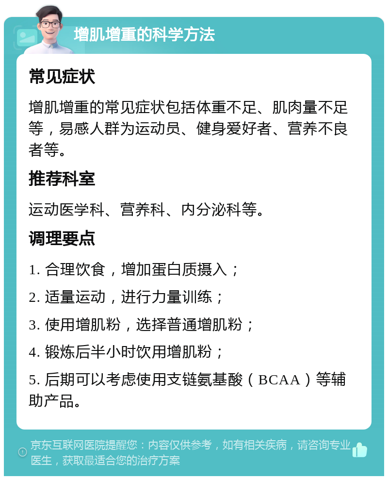 增肌增重的科学方法 常见症状 增肌增重的常见症状包括体重不足、肌肉量不足等，易感人群为运动员、健身爱好者、营养不良者等。 推荐科室 运动医学科、营养科、内分泌科等。 调理要点 1. 合理饮食，增加蛋白质摄入； 2. 适量运动，进行力量训练； 3. 使用增肌粉，选择普通增肌粉； 4. 锻炼后半小时饮用增肌粉； 5. 后期可以考虑使用支链氨基酸（BCAA）等辅助产品。