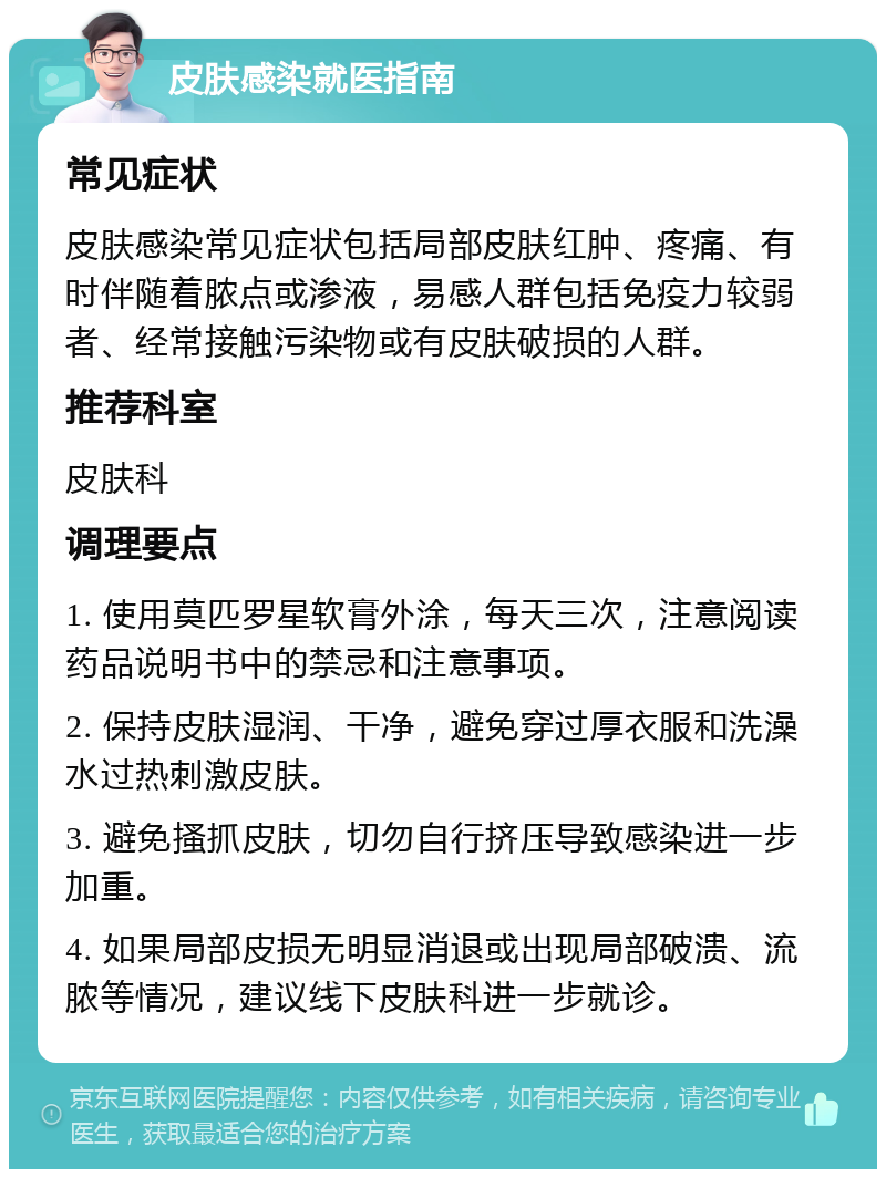 皮肤感染就医指南 常见症状 皮肤感染常见症状包括局部皮肤红肿、疼痛、有时伴随着脓点或渗液，易感人群包括免疫力较弱者、经常接触污染物或有皮肤破损的人群。 推荐科室 皮肤科 调理要点 1. 使用莫匹罗星软膏外涂，每天三次，注意阅读药品说明书中的禁忌和注意事项。 2. 保持皮肤湿润、干净，避免穿过厚衣服和洗澡水过热刺激皮肤。 3. 避免搔抓皮肤，切勿自行挤压导致感染进一步加重。 4. 如果局部皮损无明显消退或出现局部破溃、流脓等情况，建议线下皮肤科进一步就诊。