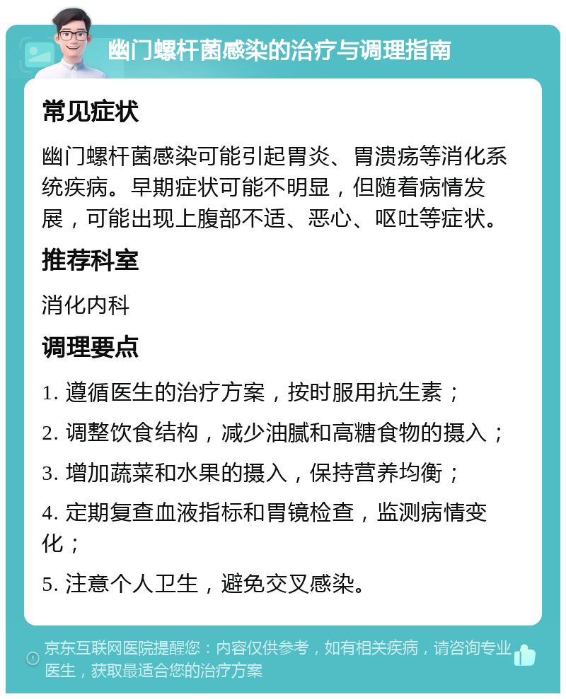 幽门螺杆菌感染的治疗与调理指南 常见症状 幽门螺杆菌感染可能引起胃炎、胃溃疡等消化系统疾病。早期症状可能不明显，但随着病情发展，可能出现上腹部不适、恶心、呕吐等症状。 推荐科室 消化内科 调理要点 1. 遵循医生的治疗方案，按时服用抗生素； 2. 调整饮食结构，减少油腻和高糖食物的摄入； 3. 增加蔬菜和水果的摄入，保持营养均衡； 4. 定期复查血液指标和胃镜检查，监测病情变化； 5. 注意个人卫生，避免交叉感染。