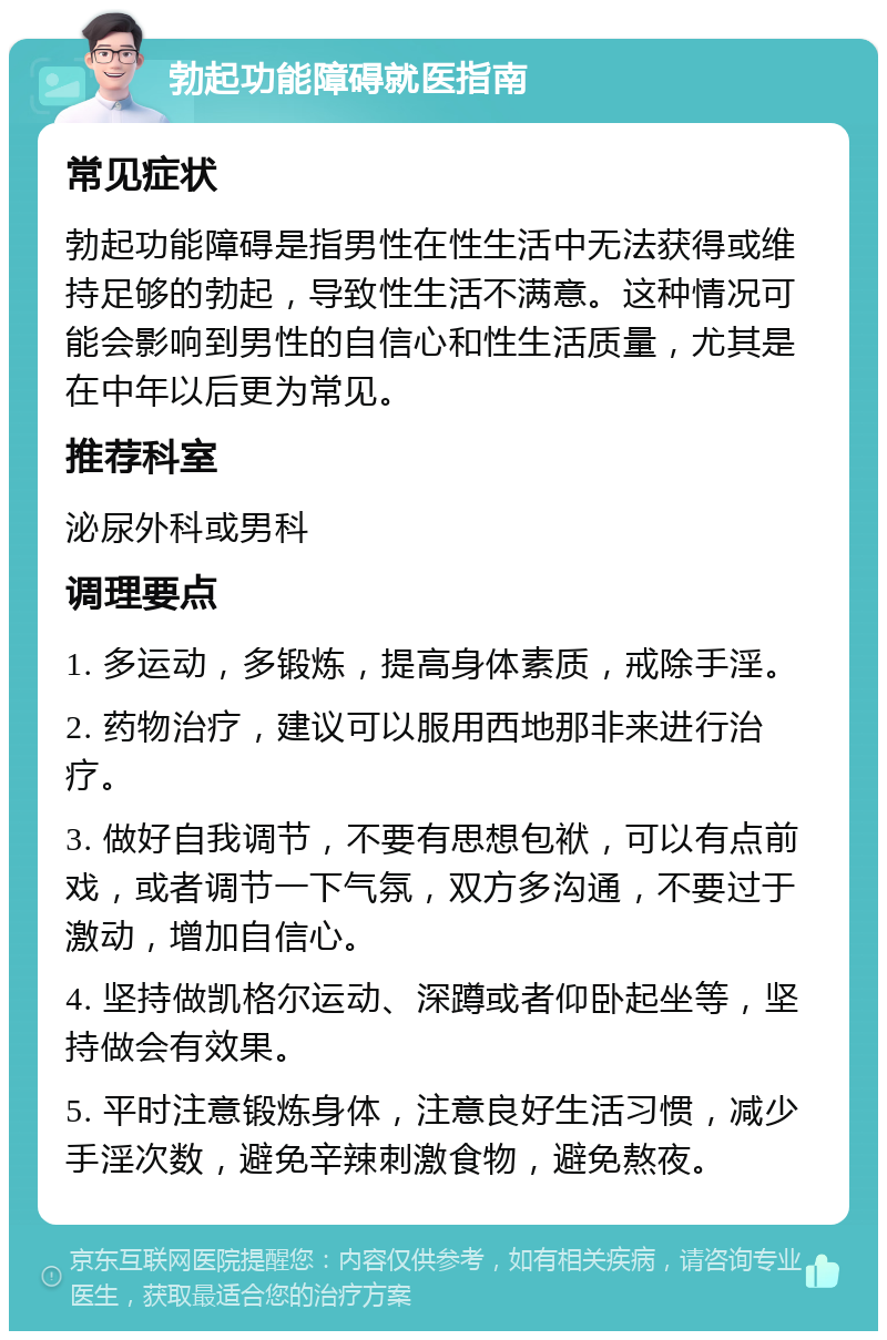 勃起功能障碍就医指南 常见症状 勃起功能障碍是指男性在性生活中无法获得或维持足够的勃起，导致性生活不满意。这种情况可能会影响到男性的自信心和性生活质量，尤其是在中年以后更为常见。 推荐科室 泌尿外科或男科 调理要点 1. 多运动，多锻炼，提高身体素质，戒除手淫。 2. 药物治疗，建议可以服用西地那非来进行治疗。 3. 做好自我调节，不要有思想包袱，可以有点前戏，或者调节一下气氛，双方多沟通，不要过于激动，增加自信心。 4. 坚持做凯格尔运动、深蹲或者仰卧起坐等，坚持做会有效果。 5. 平时注意锻炼身体，注意良好生活习惯，减少手淫次数，避免辛辣刺激食物，避免熬夜。