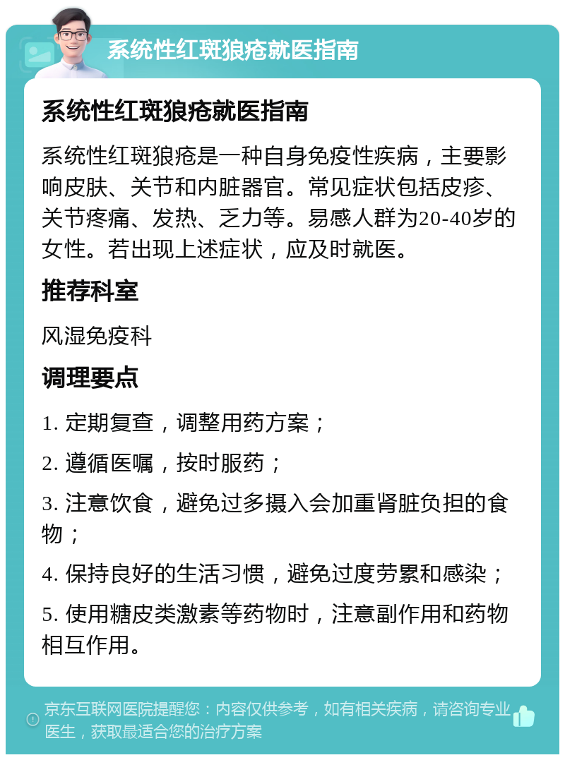 系统性红斑狼疮就医指南 系统性红斑狼疮就医指南 系统性红斑狼疮是一种自身免疫性疾病，主要影响皮肤、关节和内脏器官。常见症状包括皮疹、关节疼痛、发热、乏力等。易感人群为20-40岁的女性。若出现上述症状，应及时就医。 推荐科室 风湿免疫科 调理要点 1. 定期复查，调整用药方案； 2. 遵循医嘱，按时服药； 3. 注意饮食，避免过多摄入会加重肾脏负担的食物； 4. 保持良好的生活习惯，避免过度劳累和感染； 5. 使用糖皮类激素等药物时，注意副作用和药物相互作用。