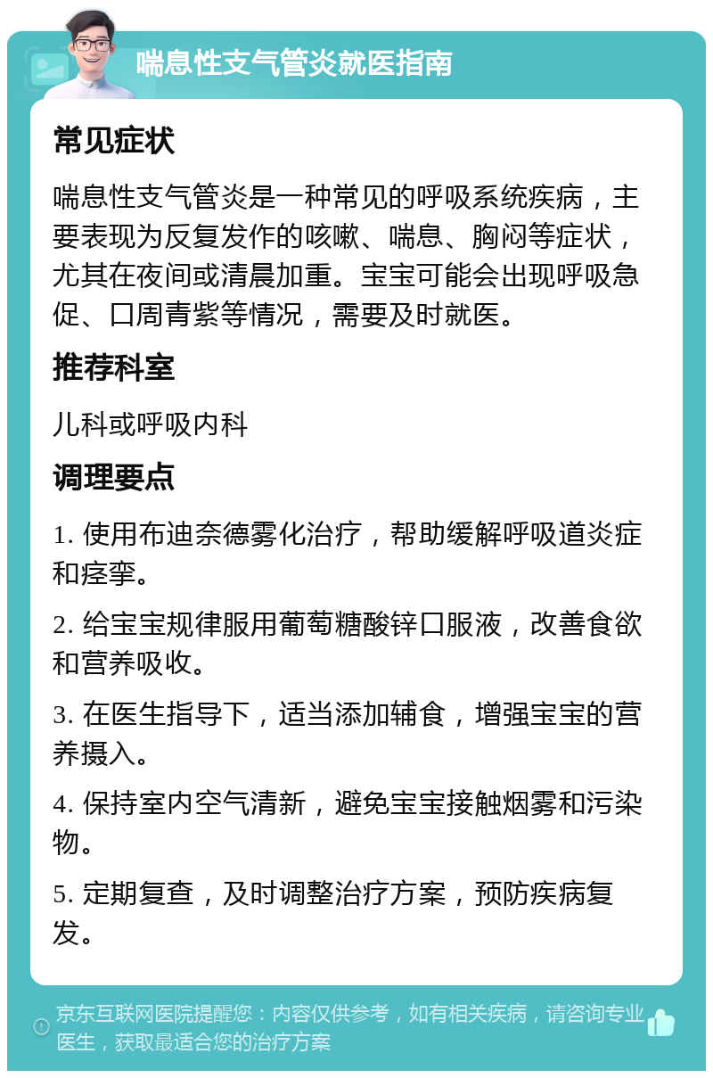 喘息性支气管炎就医指南 常见症状 喘息性支气管炎是一种常见的呼吸系统疾病，主要表现为反复发作的咳嗽、喘息、胸闷等症状，尤其在夜间或清晨加重。宝宝可能会出现呼吸急促、口周青紫等情况，需要及时就医。 推荐科室 儿科或呼吸内科 调理要点 1. 使用布迪奈德雾化治疗，帮助缓解呼吸道炎症和痉挛。 2. 给宝宝规律服用葡萄糖酸锌口服液，改善食欲和营养吸收。 3. 在医生指导下，适当添加辅食，增强宝宝的营养摄入。 4. 保持室内空气清新，避免宝宝接触烟雾和污染物。 5. 定期复查，及时调整治疗方案，预防疾病复发。